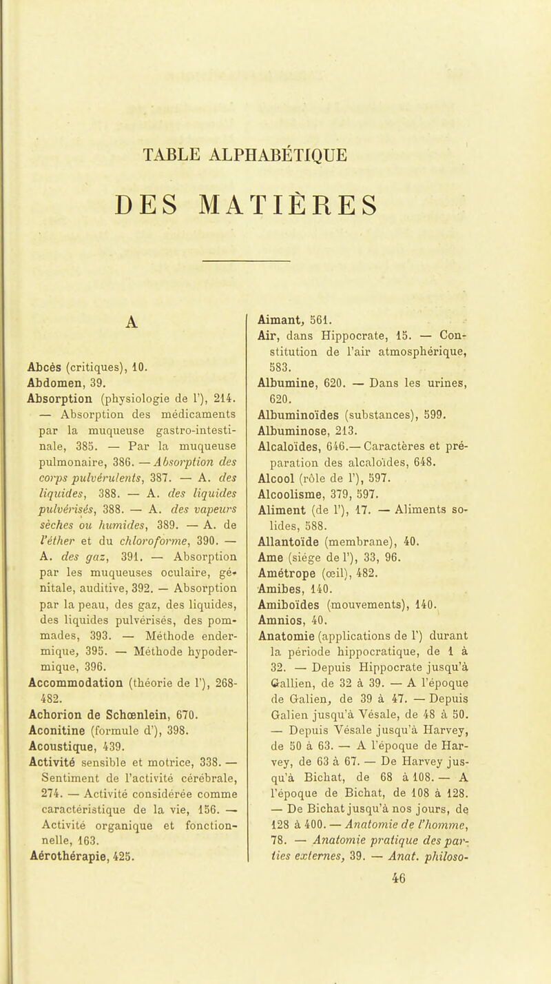 DES MATIÈRES A Abcès (critiques), 10. Abdomen, 39. Absorption (physiologie de L'), 214. — Absorption des médicaments par la muqueuse gastro-intesti- nale, 385. — Par la muqueuse pulmonaire, 386. —Absorption des corps pulvérulents, 387. — A. des liquides, 388. — A. des liquides pulvérisés, 388. — A. des vapeurs sèches ou humides, 389. — A. de l'éther et du chloroforme, 390. — A. des gaz, 391. — Absorption par les muqueuses oculaire, gé* nitale, auditive, 392. — Absorption par la peau, des gaz, des liquides, des liquides pulvérisés, des pom- mades, 393. — Méthode ender- mique, 39b. — Méthode hypoder- mique, 396. Accommodation (théorie de 1'), 268- 482. Achorion de Schœnlein, 670. Aconitine (formule d'), 398. Acoustique, 439. Activité sensible et motrice, 338. — Sentiment de l'activité cérébrale, 274. — Activité considérée comme caractéristique de la vie, 156. — Activité organique et fonction- nelle, 163. Aérothérapie, 425. Aimant, 561. Air, dans Hippocrate, 15. — Con- stitution de l'air atmosphérique, 583. Albumine, 620. — Dans les urines, 620. Albuminoïdes (substances), 599. Albuminose, 213. Alcaloïdes, 646.— Caractères et pré- paration des alcaloïdes, 648. Alcool (rôle de 1'), 597. Alcoolisme, 379, 597. Aliment (de 1'), 17. — Aliments so- lides, 588. Allantoïde (membrane), 40. Ame (siège del'), 33, 96. Amétrope (œil), 482. Amibes, 140. Amiboïdes (mouvements), 140. Amnios, 40. Anatomie (applications de 1') durant la période hippocratique, de 1 à 32. — Depuis Hippocrate jusqu'à Gallien, de 32 à 39. — A l'époque de Galien, de 39 à 47. — Depuis Galien jusqu'à Vésale, de 48 à 50. — Depuis Vésale jusqu'à Harvey, de 50 à 63. — A l'époque de Har- vey, de 63 à 67. — De Harvey jus- qu'à Bichat, de 68 à 108. — A l'époque de Bichat, de 108 à 128. — De Bichat jusqu'à nos jours, de 128 à 400. — Anatomie de l'homme, 78. — Anatomie pratique des par- ties externes, 39. — Anat. philoso- 46