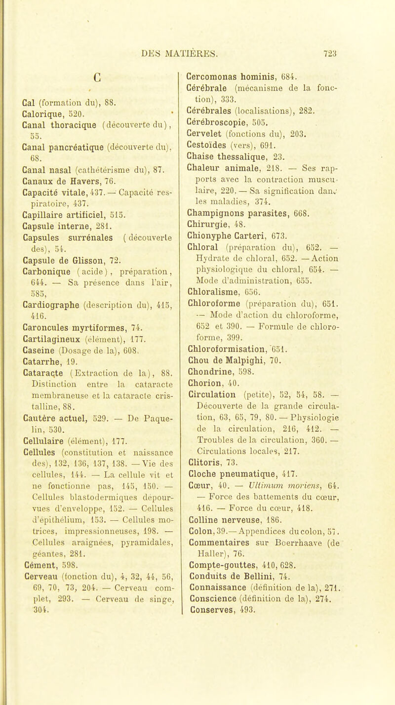 C Cal (formation du), 88. Calorique, 520. Canal thoracique ( découverte du ), 55. Canal pancréatique (découverte du). 68. Canal nasal (cathétérisme du), 87. Canaux de Havers, 76. Capacité vitale, 437.— Capacité res- piratoire, 437. Capillaire artificiel, 515. Capsule interne, 281. Capsules surrénales ( découverte des), 54. Capsule de Glisson, 72. Carbonique ( acide ) , préparation , C44. — Sa présence dans l'air, 585, Cardiographe (description du), 415, 416. Caroncules myrtiformes, 74. Cartilagineux (élément), 177. Caséine (Dosage de la), 608, Catarrhe, 19. Cataracte (Extraction de la), 88. Distinction entre la cataracte membraneuse et la cataracte cris- talline, 88. Cautère actuel, 529. — De Paque- lin, 530. Cellulaire (élément), 177. Cellules (constitution et naissance des), 132, 136, 137, 138. — Vie des cellules, 144. — La cellule vit et ne fonctionne pas, 145, 150. — Cellules blastodermiques dépour- vues d'enveloppe, 152. — Cellules d'épithélium, 153. — Cellules mo- trices, impressionneuses, 198. — Cellules araignées, pyramidales, géantes, 281. Cément, 598. Cerveau (fonction du), 4, 32, 44, 56, 69, 70, 73, 204. — Cerveau com- plet, 293. — Cerveau de singe, 304. Cercomonas hominis, 684. Cérébrale (mécanisme de la fonc- tion), 333. Cérébrales (localisations), 282. Cérébroscopie, 505. Cervelet (fonctions du), 203. Cestoïdes (vers), 691. Chaise thessalique, 23. Chaleur animale, 218. — Ses rap- ports avec la contraction muscu^ laire, 220. —Sa signification dan„' les maladies, 374. Champignons parasites, 668. Chirurgie, 48. Chionyphe Carteri, 673. Chloral (préparation du), 652. — Hydrate de chloral, 652. —Action physiologique du chloral, 654. — Mode d'administration, 655. Chloralisme, 656. Chloroforme (préparation du), 651. — Mode d'action du chloroforme, 652 et 390. — Formule de chloro- forme, 399. Chloroformisation, 651. Chou de Malpighi, 70. Chondrine, 598. Chorion, 40. Circulation (petite), 52, 54, 58. — Découverte de la grande circula- tion, 63, 65, 79, 80. —Physiologie de la circulation, 216, 412. — Troubles de la circulation, 360. — Circulations locales, 217. Clitoris, 73. Cloche pneumatique, 417. Cœur, 40. — Ultimum morieris, 64. — Force des battements du cœur, 416. — Force du cœur, 418. Colline nerveuse, 186. Colon, 39.— Appendices du colon, 57. Commentaires sur Boerrhaave (de Haller), 76. Compte-gouttes, 410, 628. Conduits de Bellini, 74. Connaissance (définition de la), 271. Conscience (définition de la), 274. | Conserves, 493.