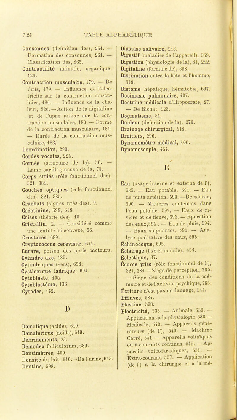 Consonnes (définition des), 251. — Formation des consonnes, 261. — Classification des, 265. Contractilité animale, organiqne, 123. Contraction musculaire, 179. — De l'iris, 179. — Influence de l'élec- tricité sur la contraction muscu- laire, 180. — Influence de la cha- leur, 220. —Action de la digitaline et de l'upas antiar sur la con- traction musculaire, 180.— Forme de la contraction musculaire, 181. — Durée de la contraction mus- culaire, 183. Coordination, 290. Cordes vocales, 224. Cornée (structure de la), 56. — Lame cartilagineuse de la, 78. Corps striés (rôle fonctionnel des), 321, 381. Couches optiques (rôle fonctionnel des), 321, 385. Crachats (signes tirés des), 9. Créatinine, 598, 618. Crises (théorie des), 10. Cristallin, 2. — Considéré comme une lentille bi-convexe, 56. Crustacés, 689. Cryptococcus cerevisiœ, 674. Curare, poison des nerfs moteurs, Cylindre axe, 185. Cylindriques (vers), 698. Cysticerque ladrique, 694. Cytoblaste, 135. Cytoblastème, 136. Cytodes, 142. D Damalique (acide), 619. Damalurique (acide), 619. Débridements, 23. Demodex folliculorum, 689. Densimètres, 409. Densité du lait, 610.—De l'urine,613. Dentine, 598. Diastase salivaire, 213. Digestif (maladies de l'appareil), 359. Digestion (physiologie delà), 81, 212. Digitaline (formule de), 398. Distinction entre la bète et l'homme, 349. Distome hépatique, hématobie, 697. Docimasie pulmonaire, 407. Doctrine médicale d'Hippocrate, 27. — De Bichat, 123. Dogmatisme, 34. Douleur (définition de la), 270. Drainage chirurgical, 418. Droitiers, 296. Dynamomètre médical, 406. Dynamoscopie, 454. E Eau (usage interne et externe de 1), 635. — Eau potable, 591. — Eau de puits artésien, 590. —De source, 590. — Matières contenues dans l'eau potable, 592, — Eaux de ri- vière et de fleuve, 593. — Épuration des eaux,594 . — Eau de pluie, 594. — Eaux stagnantes, 594. — Ana- lyse qualitative des eaux, 595. Ëchinocoque, 695. Éclairage (fixe et mobile), 45S. Éclectique, 37. Écorce grise (rôle fonctionnel de 1'), 321, 381.—Siège de perception, 285. — Siège des conditions de la mé- moire et de l'activité psychique, 285. Écriture n'est pas un langage, 244. Effluves, 584. Ëlastine, 598. Électricité, 535. — Animale, 536. — Applications à la physiologie, 538.— Médicale, 540. — Appareils géné- rateurs (de 1'), 540. — Machine Carré, 541.— Appareils voltaîques ou à courants continus, 542. — Ap- pareils volta-faradiques, 551. — Extra-courant, 557. — Application (de 1') à la chirurgie et à la nié-
