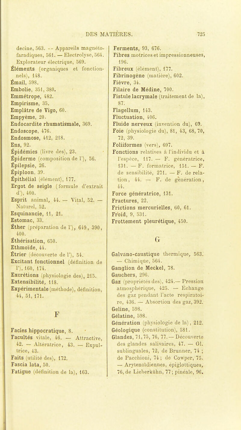 decine, 563. -- Appareils magnéto- faradiques, 561. — Electrolyse, 564. Explorateur électrique, 569. Éléments (organiques et fonction- nels), 148. Émail, 59S. Embolie, 351, 380. Emmétrope, 482. Empirisme, 35. Emplâtre de Vigo, 60. Empyéme, 20. Endocardite rhumatismale, 369. Endoscope, 476. Endosmose, 412, 218. Ens, 92. Épidémies (livre des), 23. Épiderme (composition de 1'), 56. Épilepsie, 26. Épiploon. 39. Épithélial (élément), 177. Ergot de seigle (formule d'extrait d'), 400. Esprit animal, 44. — Vital, 52. — Naturel, 52. Esquinancie, 11, 21. Estomac, 33. Éther (préparation de 1'), 649, 390, 400. Éthérisation, 650. Ethmoïde, 44. Étrier (découverte de 1'), 54. Excitant fonctionnel (définition de 1'), 160, 174. Excrétions (physiologie des), 215. Extensibilité, 118. Expérimentale (méthode), définition, 44, 51, 171. F Faciès hippocratique, 8. Facultés vitale, 46. — Attractive, 42. — Altératrice, 43. — Expul- trice, 43. Faits (utilité des), 172. Fascia lata, 50. Fatigue (définition de la), 163. Ferments, 93, 676. Fibres motrices et impressionneuses, 196. Fibreux (élément), 177. Fibrinogène (matière), 602. Fièvre, 34. Filaire de Médine, 700. Fistule lacrymale (traitement de la), 87. Flagellum, 143. Fluctuation, 406. Fluide nerveux (invention du), 69. Foie (physiologie du), 81, 43, 68, 70, 72, 39. Foliiformes (vers), 697. Fonctions relatives à l'individu et à l'espèce, 117. — F. génératrice, 131. — F. formatrice, 151. — F. de sensibilité, 271. — F. de rela- tion , 44. — F. de génération, 44. Force génératrice, 131. Fractures, 22. Frictions mercurielles, 60, 61. Froid, 9, 531. Frottement pleurétique, 450. G Galvano-caustique thermique, 563. — Chimique, 564. Ganglion de Meckel, 78. Gauchers, 296. Gaz (propriétés des), 424.— Pression atmosphérique, 425. — Échange des gaz pendant l'acte respiratoi- re, 436. — Absortion des gaz, 392. Geline, 598. Gélatine, 598. Génération (physiologie de la), 212. Géologique (constitution), 581. Glandes, 71,75, 76, 77.—Découverte des glandes salivaires, 47. — Gl. sublinguales, 72, de Bruaner, 74 ; de Pacchioni, 74; de Cowper, 75. — Arytenoïdiennes, épiglottiques, 76, de Lieberkùhn, 77; pinéale, 96.