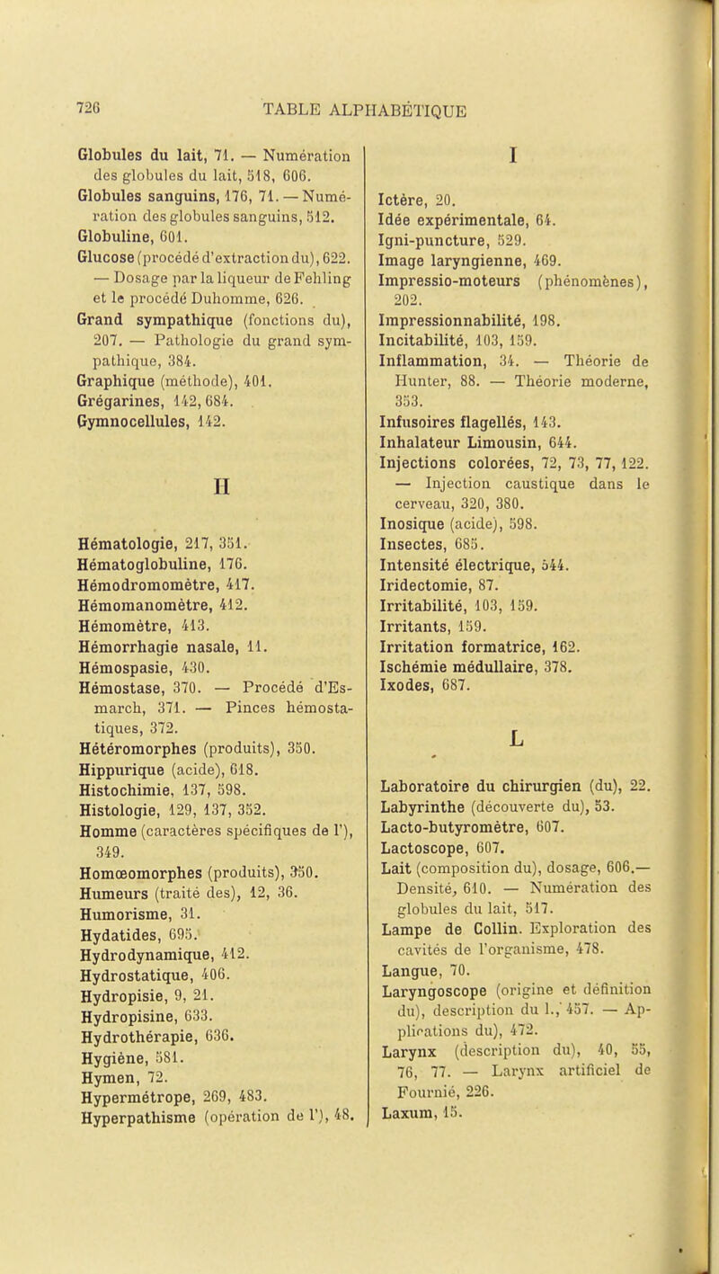 Globules du lait, 71. — Numération des globules du lait, 518, 606. Globules sanguins, 176, 71. —Numé- ration des globules sanguins, 512. Globuline, 601. Glucose (procédé d'extraction du), 622. — Dosage par la liqueur de Fehling et le procédé Duhomme, 626. Grand sympathique (fonctions du), 207. — Pathologie du grand sym- pathique, 384. Graphique (méthode), 401. Grégarines, 142,684. Gymnocellules, 142. H Hématologie, 217, 351. Hématoglobuline, 176. Hémodromomètre, 417. Hémomanomètre, 412. Hémomètre, 413. Hémorrhagie nasale, 11. Hémospasie, 430. Hémostase, 370. — Procédé d'Es- march, 371. — Pinces hémosta- tiques, 372. Hétéromorphes (produits), 350. Hippurique (acide), 618. Histochimie, 137, 598. Histologie, 129, 137, 352. Homme (caractères spécifiques de 1'), 349. Homœomorphes (produits), 350. Humeurs (traité des), 12, 36. Humorisme, 31. Hydatides, 695. Hydrodynamique, 412. Hydrostatique, 406. Hydropisie, 9, 21. Hydropisine, 633. Hydrothérapie, 636. Hygiène, 581. Hymen, 72. Hypermétrope, 269, 483. Hyperpathisme (opération de 1'), 48. I Ictère, 20. Idée expérimentale, 64. Igni-puncture, 529. Image laryngienne, 469. Impressio-moteurs (phénomènes), 202. Impressionnabilité, 198. Incitabilité, 103, 159. Inflammation, 34. — Théorie de Hunter, 88. — Théorie moderne, 353. Infusoires flagellés, 143. Inhalateur Limousin, 644. Injections colorées, 72, 73, 77,122. — Injection caustique dans le cerveau, 320, 380. Inosique (acide), 598. Insectes, 685. Intensité électrique, 544. Iridectomie, 87. Irritabilité, 103, 159. Irritants, 159. Irritation formatrice, 162. Ischémie médullaire, 378. Ixodes, 687. L Laboratoire du chirurgien (du), 22. Labyrinthe (découverte du), 53. Lacto-butyromètre, 607. Lactoscope, 607. Lait (composition du), dosage, 606.— Densité, 610. — Numération des globules du lait, 517. Lampe de Collin. Exploration des cavités de l'organisme, 478. Langue, 70. Laryngoscope (origine et définition du), description du 1.,' 457. — Ap- plications du), 472. Larynx (description du), 40, 55, 76, 77. — Larynx artificiel de Fournié, 226. Laxum, 15.