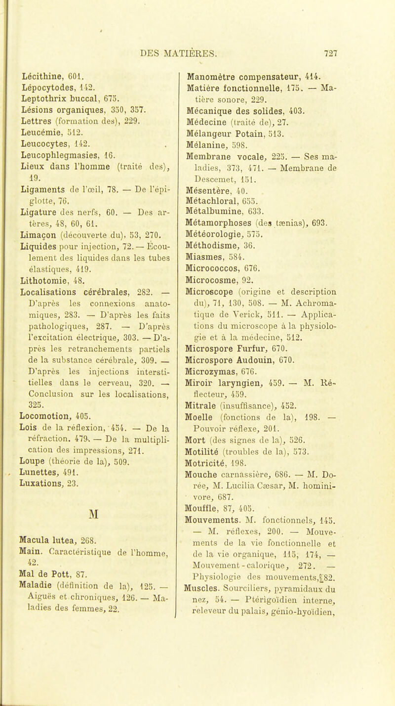 Lécithine, 601. Lépocytodes, 142. Leptothrix buccal, 675. Lésions organiques, 350, 357. Lettres (formation des), 229. Leucémie, 512. Leucocytes, 142. Leucophlegmasies, 16. Lieux dans l'homme (traité des), 19. Ligaments de l'œil, 78. — De l'épi- glotte, 76. Ligature des nerfs, 60. — Des ar- tères, 48, 60, 61. Limaçon (découverte du), 53, 270. Liquides pour injection, 72.— Ecou- lement des liquides dans les tubes élastiques, 419. Lithotomie, 48. Localisations cérébrales, 282. — D'après les connexions anato- miques, 283. — D'après les faits pathologiques, 287. — D'après l'excitation électrique, 303. — D'a- près les retranchements partiels de la substance cérébrale, 309. — D'après les injections intersti- tielles dans le cerveau, 320. — Conclusion sur les localisations, 325. Locomotion, 405. Lois de la réflexion, ' 454. — De la réfraction. 479-. — De la multipli- cation des impressions, 271. Loupe (théorie de la), 509. Lunettes, 491. Luxations, 23. M Macula lutea, 268. Main. Caractéristique de l'homme, 42. Mal de Pott, 87. Maladie (définition de la), 125. — Aiguës et chroniques, 126. — Ma- lad ies des femmes, 22. Manomètre compensateur, 414. Matière fonctionnelle, 175. — Ma- tière sonore, 229. Mécanique des solides, 403. Médecine (traité de), 27. Mélangeur Potain, 513. Mélanine, 598. Membrane vocale, 225. — Ses ma- ladies, 373, 471. — Membrane de Descemet, 151. Mésentère, 40. Métachloral, 655. Métalbumine, 633. Métamorphoses (des tsenias), 693. Météorologie, 575. Méthodisme, 36. Miasmes, 584. Micrococcos, 676. Microcosme, 92. Microscope (origine et description du), 71, 130, 508. — M. Achroma- tique de Verick, 511. — Applica- tions du microscope à la physiolo- gie et à la médecine, 512. Microspore Furfur, 670. Microspore Audouin, 670. Microzymas, 676. Miroir laryngien, 459. — M. Ré- flecteur, 459. Mitrale (insuffisance), 452. Moelle (fonctions de la), 198. — Pouvoir réflexe, 201. Mort (des signes de la), 526. Motilité (troubles de la), 573. Motricité, 198. Mouche carnassière, 686. — M. Do- rée, M. Lucilia Cœsar, M. homini- vore, 687. Mouffle, 87, 405. Mouvements. M. fonctionnels, 145. — M. réflexes, 200. — Mouve- ments de la vie fonctionnelle et de la vie organique, 115, 174, — Mouvement-calorique, 272. — Physiologie des mouvements,£82. Muscles. Sourciliers, pyramidaux du nez, 54. — Ptérigoïdien interne, releveur du palais, génio-hyo'idien.