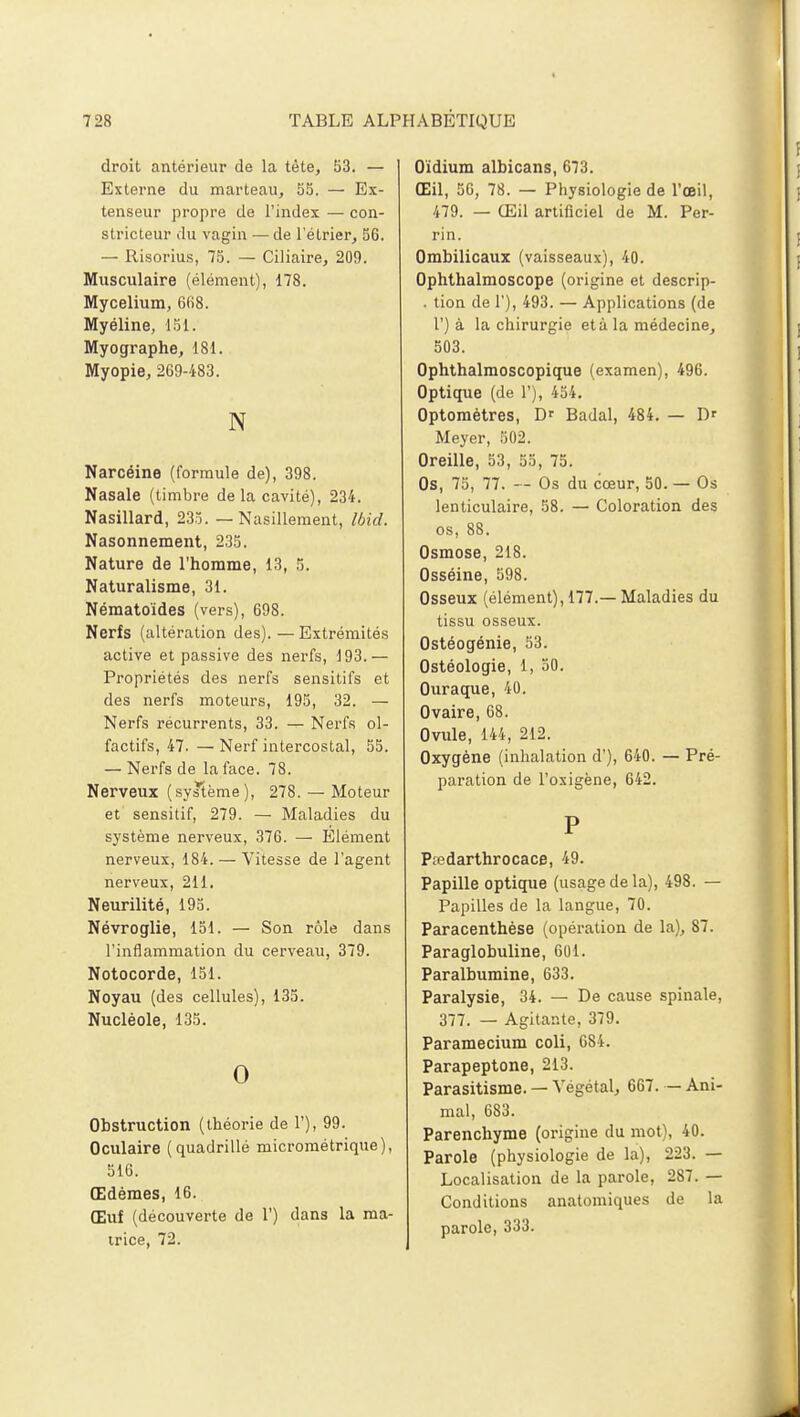 droit antérieur de la tète, 53. — Externe du marteau, 55. — Ex- tenseur propre de l'index — con- stricteur du vagin — de l'élrier, 56. — Risorius, 75. — Ciliaire, 209. Musculaire (élément), 178. Mycélium, 6fi8. Myéline, 151. Myographe, 181. Myopie, 269-483. N Narcéine (formule de), 398. Nasale (timbre de la cavité), 234. Nasillard, 235. — Nasillement, Ibid. Nasonnement, 235. Nature de l'homme, 13, 5. Naturalisme, 31. Nématoïdes (vers), 698. Nerfs (altération des). — Extrémités active et passive des nerfs, 193.— Propriétés des nerfs sensitifs et des nerfs moteurs, 195, 32. — Nerfs récurrents, 33. — Nerfs ol- factifs, 47. — Nerf intercostal, 55. — Nerfs de la face. 78. Nerveux (système), 278. — Moteur et sensitif, 279. — Maladies du système nerveux, 376. — Élément nerveux, 184. — Vitesse de l'agent nerveux, 211. Neurilité, 195. Névroglie, 151. — Son rôle dans l'inflammation du cerveau, 379. Notocorde, 151. Noyau (des cellules), 135. Nucléole, 135. 0 Obstruction (théorie de 1'), 99. Oculaire (quadrillé micrométrique), 516. Œdèmes, 16. Œuf (découverte de 1') dans la ma- trice, 72. Oïdium albicans, 673. Œil, 56, 78. — Physiologie de l'œil, 479. — Œil artificiel de M. Per- rin. Ombilicaux (vaisseaux), 40. Ophthalmoscope (origine et descrip- . tion de 1), 493. — Applications (de 1') à la chirurgie età la médecine, 503. Ophthalmoscopique (examen), 496. Optique (de 1'), 454. Optométres, Dr Badal, 484. — D' Meyer, 502. Oreille, 53, 55, 75. Os, 75, 77. — Os du cœur, 50. — Os lenticulaire, 58. — Coloration des os, 88. Osmose, 218. Osséine, 598. Osseux (élément), 177.— Maladies du tissu osseux. Ostéogénie, 53. Ostéologie, 1, 50. Ouraque, 40. Ovaire, 68. Ovule, 144, 212. Oxygène (inhalation d'), 640. — Pré- paration de l'oxigène, 642. P Ptedarthrocace, 49. Papille optique (usage de la), 498. — Papilles de la langue, 70. Paracenthèse (opération de la), 87. Paraglobuline, 601. Paralbumine, 633. Paralysie, 34. — De cause spinale, 377. — Agitante, 379. Paramecium coli, 6S4. Parapeptone, 213. Parasitisme. — Végétal, 667. — Ani- mal, 683. Parenchyme (origine du mot), 40. Parole (physiologie de la), 223. — Localisation de la parole, 287. — Conditions anatomiques de la parole, 333.