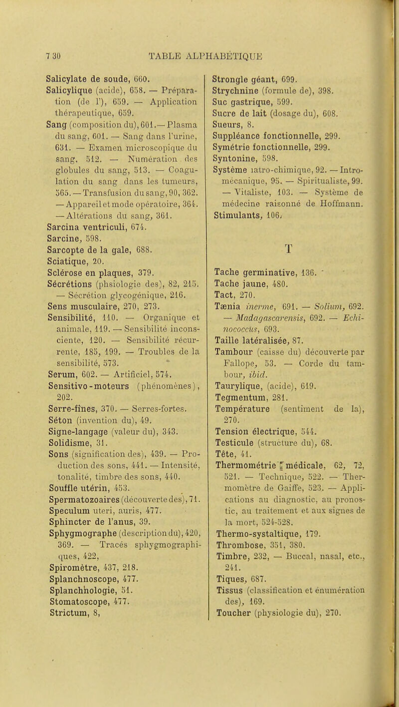 Salicylate de soude, 6G0. Salicylique (acide), 658. — Prépara- tion (de 1'), 059. — Application thérapeutique, C59. Sang (composition du), 601.— Plasma du sang, G01. — Sang dans l'urine, 631. — Examen microscopique du sang. 512. — Numération des globules du sang, 513. — Coagu- lation du sang dans les tumeurs, 565. — Transfusion du sang, 90, 362. — Appareil et mode opératoire, 364. — Altérations du sang, 361. Sarcina ventriculi, 674. Sarcine, 598. Sarcopte de la gale, 688. Sciatique, 20. Sclérose en plaques, 379. Sécrétions (phsiologie des), 82, 215. — Sécrétion glycogénique, 216. Sens musculaire, 270, 273. Sensibilité, 110. — Organique et animale, 119. — Sensibilité incons- ciente, 120. — Sensibilité récur- rente, 185, 199. — Troubles de la sensibilité, 573. Sérum, 602. — Artificiel, 574. Sensitivo - moteurs ( phénomènes ), 202. Serre-fines, 370. — Serres-fortes. Séton (invention du), 49. Signe-langage (valeur du), 343. Solidisme, 31. Sons (signification des), 439. — Pro- duction des sons, 441. — Intensité, tonalité, timbre des sons, 440. Souffle utérin, 453. Spermatozoaires (découverte des), 71. Spéculum uteri, auris, 477. Sphincter de l'anus, 39. Sphygmographe (description du), 420, 369. — Tracés sphygmograplii- ques, 422, Spiromètre, 437, 218. Splanchnoscope, 477. Splanchhologie, 51. Stomatoscope, 477. Strictum, 8, Strongle géant, 699. Strychnine (formule de), 398. Suc gastrique, 599. Sucre de lait (dosage du), 608. Sueurs, 8. Suppléance fonctionnelle, 299. Symétrie fonctionnelle, 299. Syntonine, 598. Système îatro-chimique, 92. —Intro- mécanique, 95. — Spiritualiste, 99. — Vitaliste, 103. — Système de médecine raisonné de Hoffmann. Stimulants, 106; T Tache germinative, 136.  Tache jaune, 480. Tact, 270. Taenia inerme, 691. — Solium, 692. — Madagascarensis, 692. — Echi- noçocciis, G93. Taille latéralisée, 87. Tambour (caisse du) découverte par Fallope, 53. — Corde du tam- bour, ibid. Taurylique, (acide), 619. Tegmentum, 281. Température (sentiment de la), 270. Tension électrique, 544. Testicule (structure du), 68. Tête, 41. ThermométrieT médicale, G2, 72. 521. — Technique, 522. — Ther- momètre de Gaiffe, 523. — Appli- cations au diagnostic, au pronos- tic, au traitement et aux signes de la mort, 524-52S. Therino-systaltique, 179. Thrombose, 351. 3S0. Timbre, 232, — Buccal, nasal, etc., 241. Tiques, 687. Tissus (classification et énumération des), 169. Toucher (physiologie du), 270.