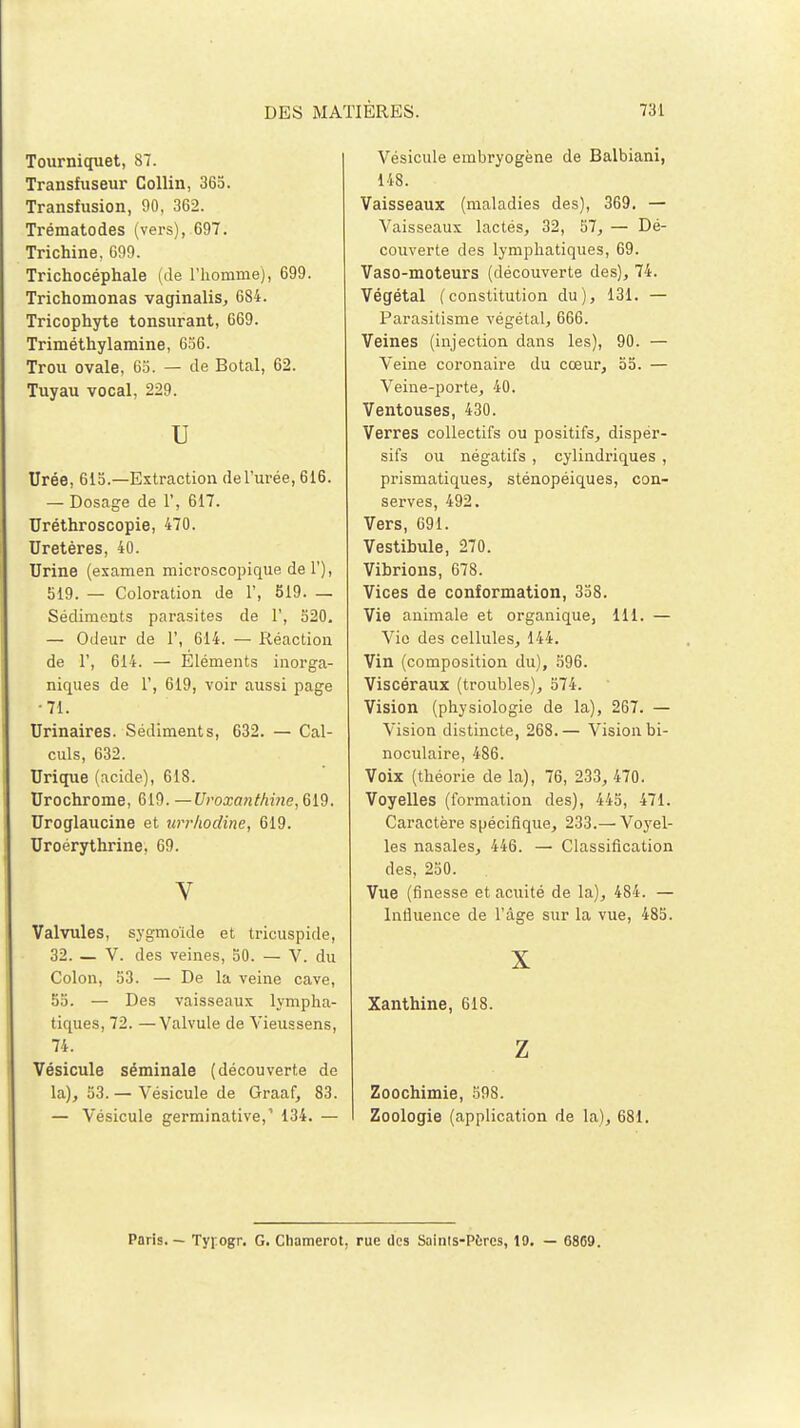 Tourniquet, 87. Transfuseur Collin, 365. Transfusion, 90, 362. Trématodes (vers), 697. Trichine, 699. Trichocéphale (de l'homme), 699. Trichomonas vaginalis, 684. Tricophyte tonsurant, 669. Triméthylamine, 656. Trou ovale, 65. — de Botal, 62. Tuyau vocal, 229. U Urée, 615.—Extraction de l'urée, 616. — Dosage de 1', 617. Uréthroscopie, 470. Uretères, 40. Urine (examen microscopique del'), 519. — Coloration de 1', 519. _ Sédiments parasites de 1', 520. — Odeur de Y, 614. — Réaction de 1', 614. — Eléments inorga- niques de 1', 619, voir aussi page ■71. Urinaires. Sédiments, 632. — Cal- culs, 632. Urique (acide), 618. Urochrome, 619. —Uroxanthine, 619. Uroglaucine et urrhodine, 619. Uroérythrine, 69. V Valvules, sygmoïde et tricuspide, 32. — V. des veines, 50. — V. du Colon, 53. — De la veine cave, 55. — Des vaisseaux lympha- tiques, 72. —Valvule de Vieussens, 74. Vésicule séminale (découverte de la), 53. — Vésicule de Graaf, 83. — Vésicule germinative,' 134. — Vésicule embryogène de Balbiani, 148. Vaisseaux (maladies des), 369. — Vaisseaux lactés, 32, 57, — Dé- couverte des lymphatiques, 69. Vaso-moteurs (découverte des), 74. Végétal (constitution du), 131. — Parasitisme végétal, 666. Veines (injection dans les), 90. — Veine coronaire du cœur, 55. — Veine-porte, 40. Ventouses, 430. Verres collectifs ou positifs, disper- sifs ou négatifs , cylindriques , prismatiques, sténopéiques, con- serves, 492. Vers, 691. Vestibule, 270. Vibrions, 678. Vices de conformation, 358. Vie animale et organique, 111. — Vie des cellules, 144. Vin (composition du), 596. Viscéraux (troubles), 574. Vision (physiologie de la), 267. — Vision distincte, 268.— Vision bi- noculaire, 486. Voix (théorie de la), 76, 233, 470. Voyelles (formation des), 445, 471. Caractère spécifique, 233.— Voyel- les nasales, 446. — Classification des, 250. Vue (finesse et acuité de la), 484. — Influence de l'âge sur la vue, 485. X Xanthine, 618. Z Zoochimie, 598. Zoologie (application de la), 681. Paris. — Tyjogr. G. Cliamerot, rue des Saints-Porcs, 19. — G869.