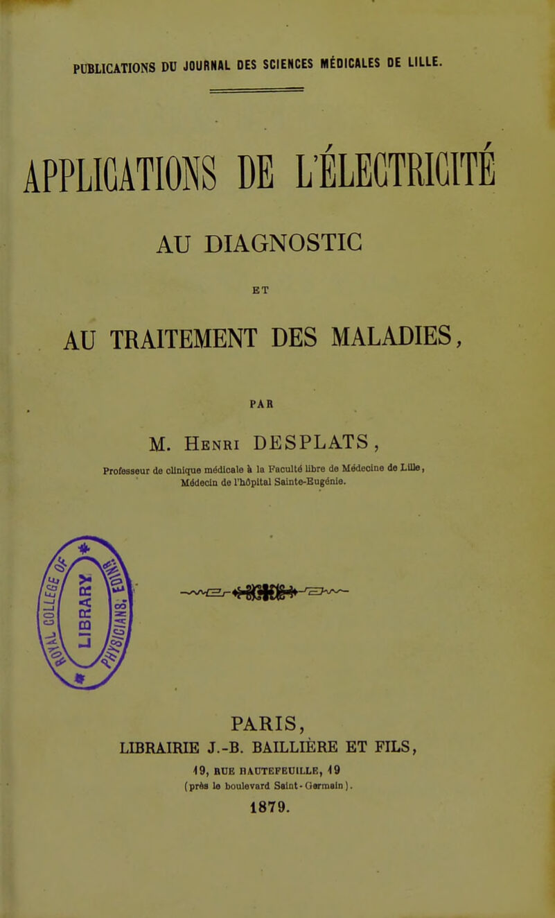 PUBLICATIONS DU JOURNAL DES SCIENCES MÉDICALES DE LILLE. APPLICATIONS DE L'ÉLECTRICITÉ AU DIAGNOSTIC ET AU TRAITEMENT DES MALADIES, PAR M. Henri DESPLATS, Professeur de clinique médicale à la Faculté libre de Médecine de Lille, Médecin de l'hôpital Sainte-Eugénie. PARIS, LIBRAIRIE J.-B. BAILLIÈRE ET FILS, 49, BUE HAUTEFEOILLE, 49 (près le boulevard Saint -Germain). 1879.