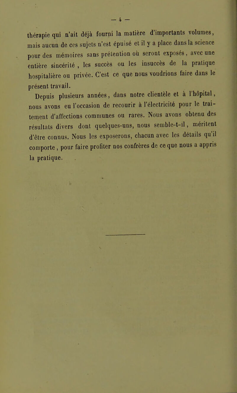 thérapie qui n'ait déjà fourni la matière d'importants volumes, mais aucun de ces sujets n'est épuisé et il y a place dans la science pour des mémoires sans prétention où seront exposés, avec une entière sincérité , les succès ou les insuccès de la pratique hospitalière ou privée. C'est ce que nous voudrions faire dans le présent travail. Depuis plusieurs années, dans notre clientèle et à l'hôpital, nous avons eu l'occasion de recourir à l'électricité pour le trai- tement d'affections communes ou rares. Nous avons obtenu des résultats divers dont quelques-uns, nous semble-t-il, méritent d'être connus. Nous les exposerons, chacun avec les détails qu'il comporte, pour faire profiter nos confrères de ce que nous a appris la pratique.