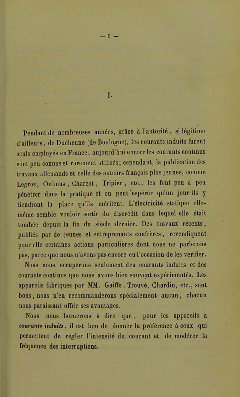 I. Pendant de nombreuses années, grâce à l'autorité, si légitime d'ailleurs, de Duchenne (de Boulogne), les courants induits furent seuls employés en France; aujourd'hui encore les courants continus sont peu connus et rarement utilisés; cependant, la publication des travaux allemands et celle des auteurs français plus jeunes, comme Legros, Onimus , Charcot, Tripier, etc., les font peu à peu pénétrer dans la pratique et on peut'espérer qu'un jour ils y tiendront la place qu'ils méritent. L'électricité statique elle- même semble vouloir sortir du discrédit dans lequel elle était tombée depuis la fin du siècle dernier. Des travaux récents, publiés par de jeunes et entreprenants confrères, revendiquent pour elle certaines actions particulières dont nous ne parlerons pas, parce que nous n'avons pas encore eu l'occasion de les vérifier. Nous nous occuperons seulement des courants induits et des courants continus que nous avons bien souvent expérimentés. Les appareils fabriqués par MM. Gaiffe, Trouvé, Chardin, etc., sont bons, nous n'en recommanderons spécialement aucun, chacun nous paraissant offrir ses avantages. Nous nous bornerons à dire que, pour les appareils à courants induits, il est bon de donner la préférence à ceux qui permettent de régler l'intensité du courant et de modérer la fréquence des interruptions.