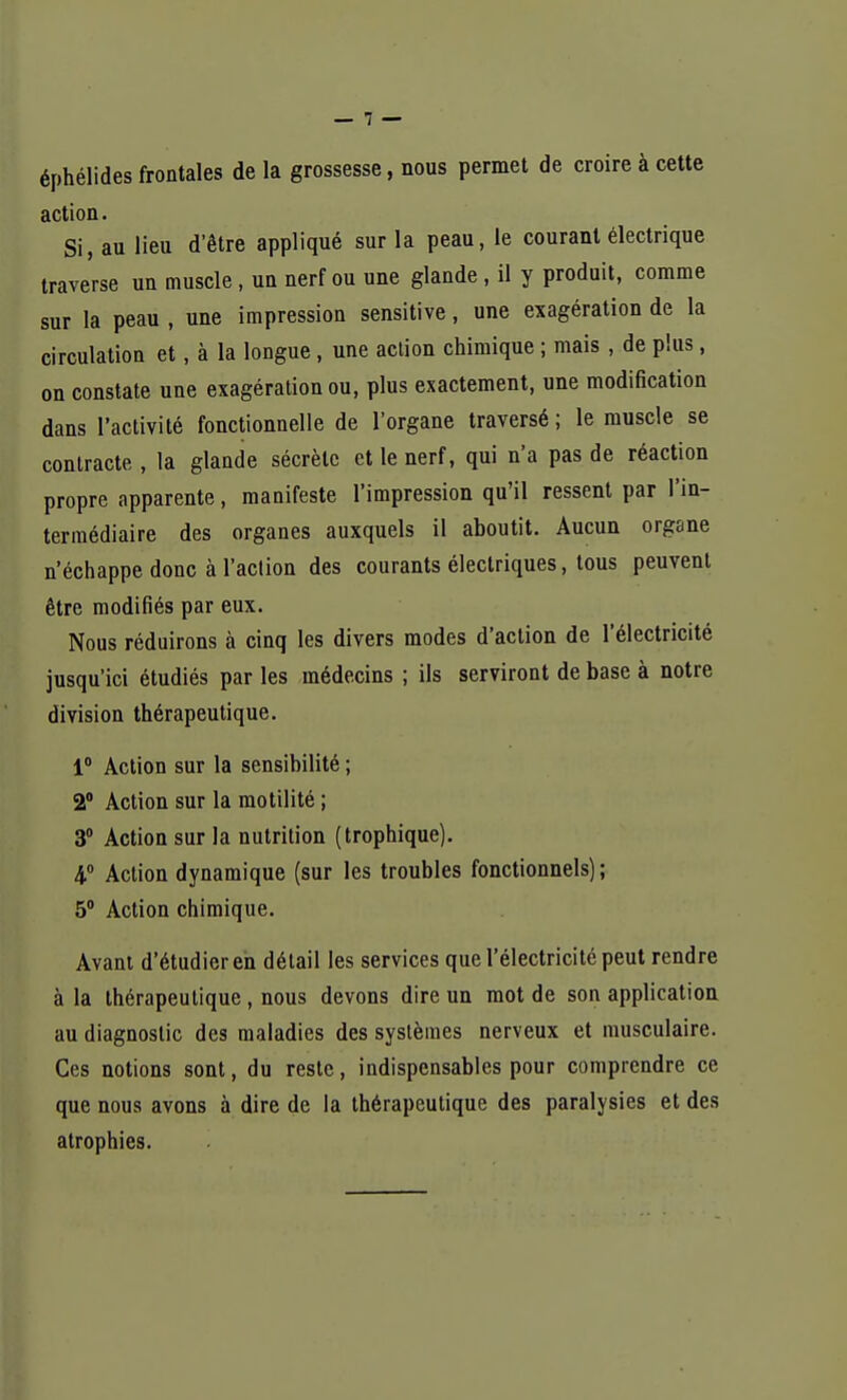 éphélides frontales de la grossesse, nous permet de croire à cette action. Si, au lieu d'être appliqué sur la peau, le courant électrique traverse un muscle , un nerf ou une glande, il y produit, comme sur la peau , une impression sensitive, une exagération de la circulation et, à la longue, une action chimique ; mais , de plus, on constate une exagération ou, plus exactement, une modification dans l'activité fonctionnelle de l'organe traversé ; le muscle se contracte , la glande sécrète et le nerf, qui n'a pas de réaction propre apparente, manifeste l'impression qu'il ressent par l'in- termédiaire des organes auxquels il aboutit. Aucun organe n'échappe donc à l'action des courants électriques, tous peuvent être modifiés par eux. Nous réduirons à cinq les divers modes d'action de l'électricité jusqu'ici étudiés par les médecins ; ils serviront de base à notre division thérapeutique. 1° Action sur la sensibilité ; 2° Action sur la motilité ; 3° Action sur la nutrition (trophique). 4° Action dynamique (sur les troubles fonctionnels); 5° Action chimique. Avant d'étudier en détail les services que l'électricité peut rendre à la thérapeutique, nous devons dire un mot de son application au diagnostic des maladies des systèmes nerveux et musculaire. Ces notions sont, du reste, indispensables pour comprendre ce que nous avons à dire de la thérapeutique des paralysies et des atrophies.