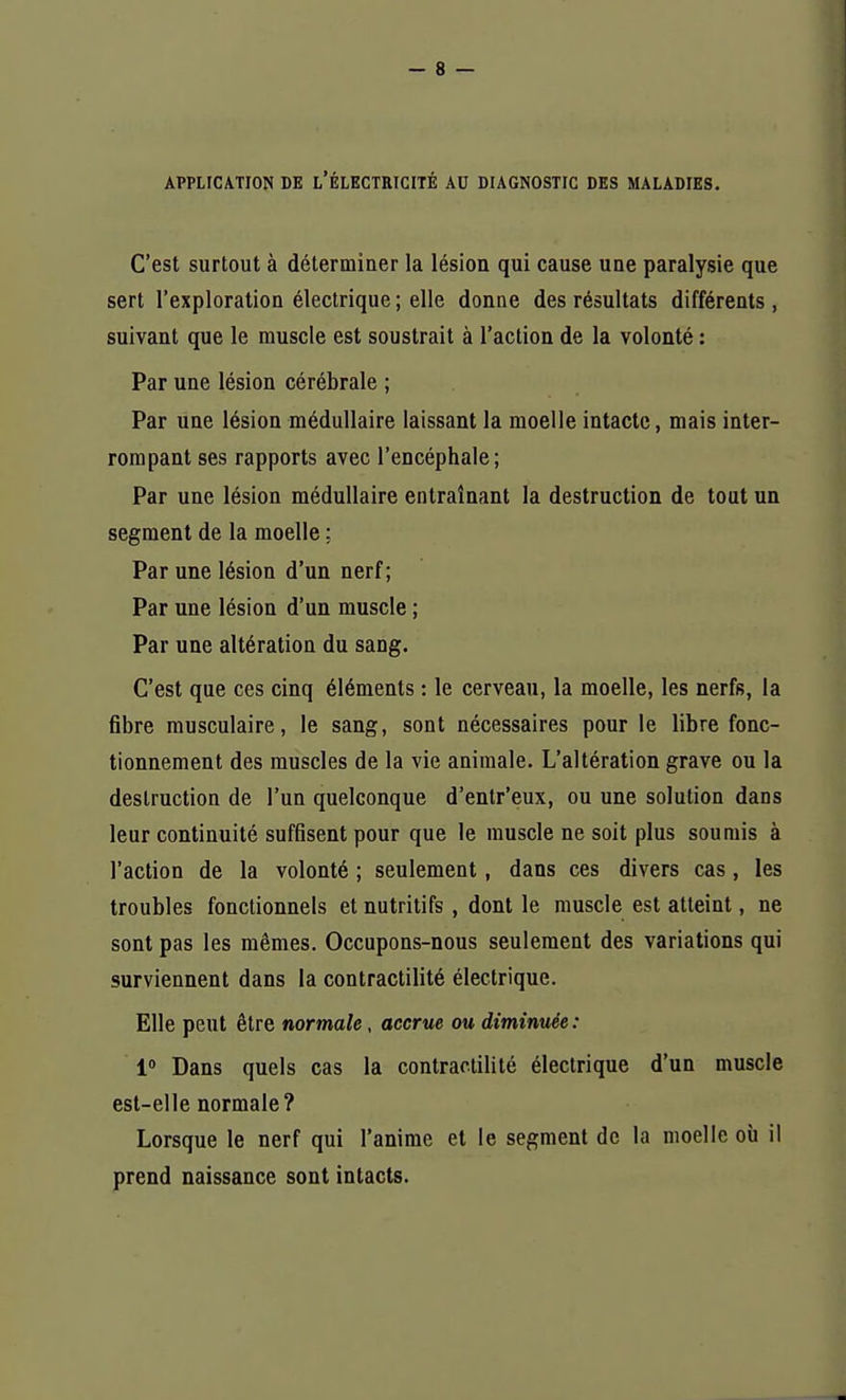 APPLICATION DE L'ÉLECTRICITÉ AU DIAGNOSTIC DES MALADIES. C'est surtout à déterminer la lésion qui cause une paralysie que sert l'exploration électrique ; elle donne des résultats différents , suivant que le muscle est soustrait à l'action de la volonté : Par une lésion cérébrale ; Par une lésion médullaire laissant la moelle intacte, mais inter- rompant ses rapports avec l'encéphale; Par une lésion médullaire entraînant la destruction de tout un segment de la moelle ; Par une lésion d'un nerf; Par une lésion d'un muscle ; Par une altération du sang. C'est que ces cinq éléments : le cerveau, la moelle, les nerfs, la fibre musculaire, le sang, sont nécessaires pour le libre fonc- tionnement des muscles de la vie animale. L'altération grave ou la destruction de l'un quelconque d'entr'eux, ou une solution dans leur continuité suffisent pour que le muscle ne soit plus soumis à l'action de la volonté ; seulement, dans ces divers cas, les troubles fonctionnels et nutritifs , dont le muscle est atteint, ne sont pas les mêmes. Occupons-nous seulement des variations qui surviennent dans la contractilité électrique. Elle peut être normale , accrue ou diminuée : 1° Dans quels cas la contractilité électrique d'un muscle est-elle normale? Lorsque le nerf qui l'anime et le segment de la moelle où il prend naissance sont intacts.