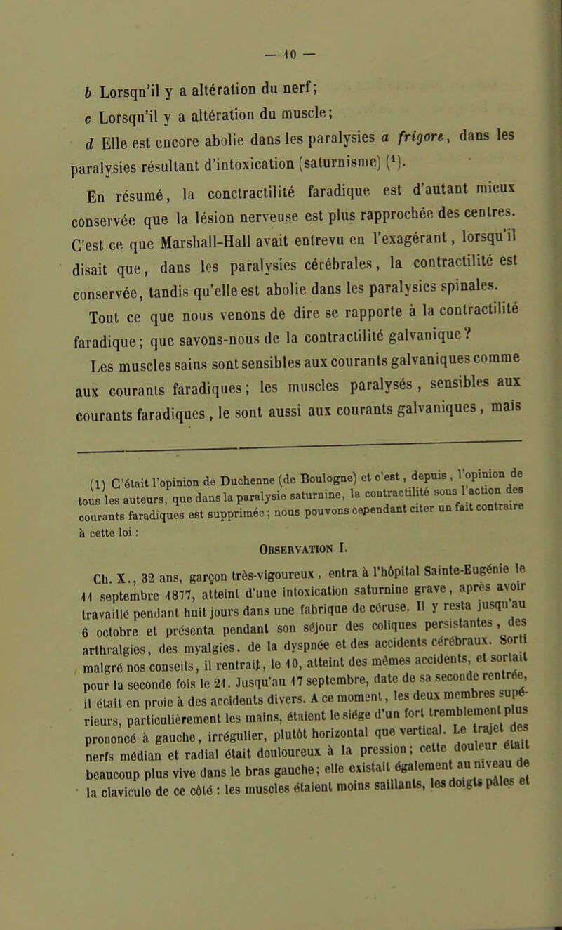 b Lorsqn'il y a altération du nerf; c Lorsqu'il y a altération du muscle; d Elle est encore abolie dans les paralysies a frigore, dans les paralysies résultant d'intoxication (saturnisme) (*). En résumé, la conctractilité faradique est d'autant mieux conservée que la lésion nerveuse est plus rapprochée des centres. C'est ce que Marshall-Hall avait entrevu en l'exagérant, lorsqu'il disait que, dans les paralysies cérébrales, la contractilité est conservée, tandis qu'elle est abolie dans les paralysies spinales. Tout ce que nous venons de dire se rapporte à la contractilité faradique; que savons-nous de la contractilité galvanique? Les muscles sains sont sensibles aux courants galvaniques comme aux courants faradiques; les muscles paralysés, sensibles aux courants faradiques, le sont aussi aux courants galvaniques, mais (1) C'était l'opinion de Duchenne (de Boulogne) et c'est, depuis , 1opinion de tous les auteurs, que dans la paralysie saturnine, la contractilité sous■ 1 action. des courants faradiques est supprimée ; nous pouvons cependant citer un fait contraire à cette loi : Observation I. Ch X 32 ans, garçon très-vigoureux , entra à l'hôpital Sainte-Eugénie le 11 septembre 1877, atteint d'une intoxication saturnine grave, après avoir travaillé pendant huit jours dans une fabrique de céruse. Il y resta jusqu an 6 octobre et présenta pendant son séjour des coliques persistantes , des arthralgies, des myalgies. de la dyspnée et des accidents cérébraux. Sorti malgré nos conseils, il rentrait, le 10, atteint des mômes accidents et sorla.l pour la seconde fois le 21. Jusqu'au 17 septembre, date de sa seconde rentrée il était en proie à des accidents divers. A ce moment, les deux membres supé- rieurs, particulièrement les mains, étaient le siège d'un fort tremblement pins prononcé à gauche, irrégulier, plutôt horizontal que vertical. U» njjet des nerfs médian et radial était douloureux à la pression; celte douleur était beaucoup plus vive dans le bras gauche; elle existait également au niveaui de la clavicule de ce côté : les muscles élaienl moins saillants, les doigts pales et