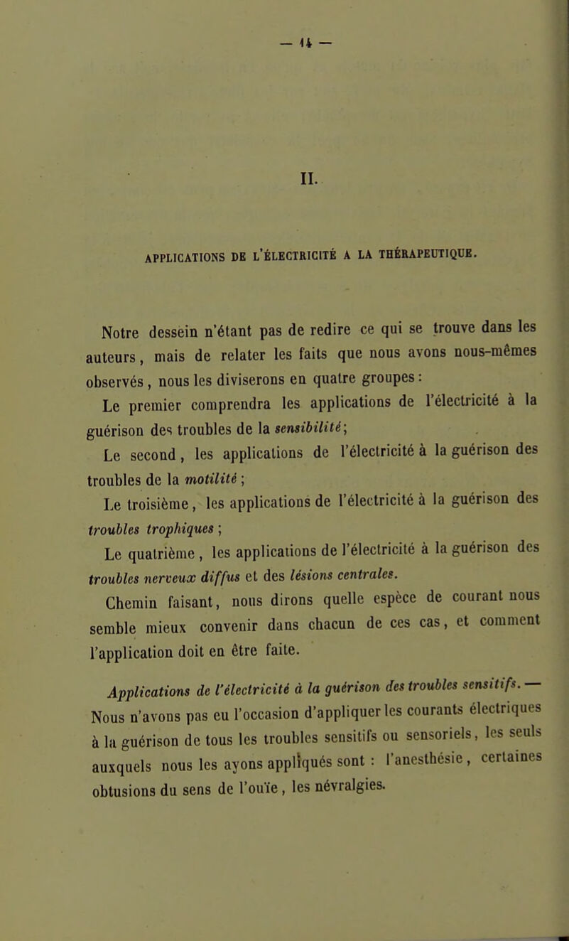 II. APPLICATIONS DE LÉLECTRICITÉ A LA THÉRAPEUTIQUE. Notre dessein n'étant pas de redire ce qui se trouve dans les auteurs, mais de relater les faits que nous avons nous-mêmes observés, nous les diviserons en quatre groupes : Le premier comprendra les applications de l'électricité à la guérison des troubles de la sensibilité; Le second , les applications de l'électricité à la guérison des troubles de la motilité ; Le troisième, les applications de l'électricité à la guérison des troubles trophiques ; Le quatrième, les applications de l'électricité à la guérison des troubles nerveux diffus et des lésions centrales. Chemin faisant, nous dirons quelle espèce de courant nous semble mieux convenir dans chacun de ces cas, et comment l'application doit en être faile. Applications de l'électricité à la guérison des troubles sensitifs. — Nous n'avons pas eu l'occasion d'appliquer les courants électriques à la guérison de tous les troubles sensitifs ou sensoriels, les seuls auxquels nous les ayons appliqués sont : l'anesthésie, certaines obtusions du sens de l'ouïe, les névralgies.