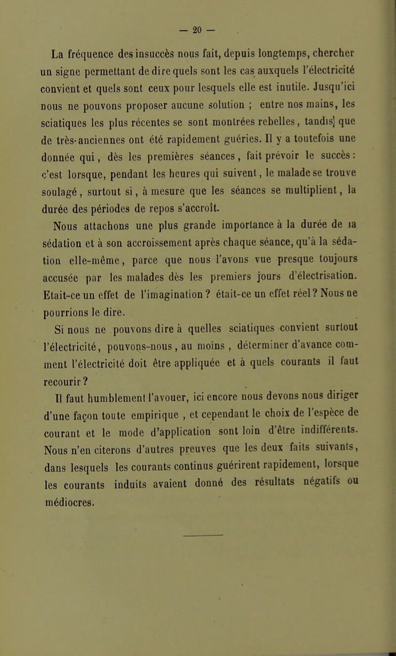 La fréquence des insuccès nous fait, depuis longtemps, chercher un signe permettant de dire quels sont les cas auxquels l'électricité convient et quels sont ceux pour lesquels elle est inutile. Jusqu'ici nous ne pouvons proposer aucune solution ; entre nos mains, les sciatiques les plus récentes se sont montrées rebelles, tandis] que de très-anciennes ont été rapidement guéries. Il y a toutefois une donnée qui, dès les premières séances, fait prévoir le succès: c'est lorsque, pendant les heures qui suivent, le malade se trouve soulagé, surtout si, à mesure que les séances se multiplient, la durée des périodes de repos s'accroît. Nous attachons une plus grande importance à la durée de 1a sédalion et à son accroissement après chaque séance, qu'à la séda- tion elle-même, parce que nous l'avons vue presque toujours accusée par les malades dès les premiers jours d'électrisation. Etait-ce un effet de l'imagination ? était-ce un effet réel ? Nous ne pourrions le dire. Si nous ne pouvons dire à quelles sciatiques convient surtout l'électricité, pouvons-nous, au moins, déterminer d'avance com- ment l'électricité doit être appliquée et à quels courants il faut recourir ? Il faut humblement l'avouer, ici encore nous devons nous diriger d'une façon toute empirique , et cependant le choix de l'espèce de courant et le mode d'application sont loin d'être indifférents. Nous n'en citerons d'autres preuves que les deux faits suivants, dans lesquels les courants continus guérirent rapidement, lorsque les courants induits avaient donné des résultats négatifs ou médiocres.