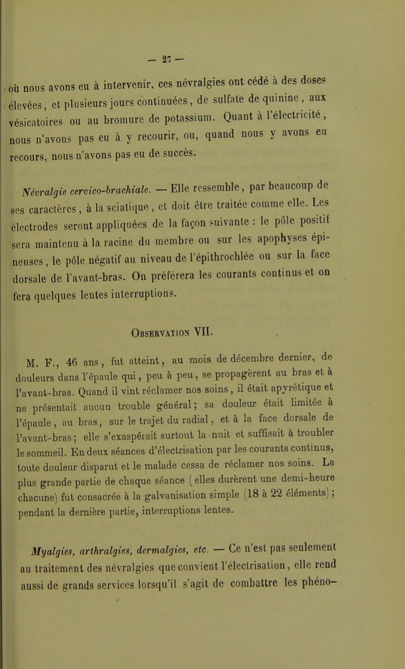 - 21 — où nous avons eu à intervenir, ces névralgies ont cédé à des doses élevées, et plusieurs jours continuées, de sulfate de quinine, aux vésicatoires ou au bromure de potassium. Quant à l'électricité, nous n'avons pas eu à y recourir, ou, quand nous y avons eu recours, nous n'avons pas eu de succès. Névralgie cervico-brachiale. - Elle ressemble, par beaucoup de ses caractères , à la sciatique , et doit être traitée comme elle. Les électrodes seront appliquées de la façon suivante : le pôle positif sera maintenu à la racine du membre ou sur les apophyses épi- neuses , le pôle négatif au niveau de l'épithrochlée ou sur la face dorsale de l'avant-bras. On préférera les courants continus et on fera quelques lentes interruptions. Observation VU- M. F., 46 ans, fut atteint, au mois de décembre dernier, de douleurs dans l'épaule qui, peu à peu, se propagèrent au bras et à l'avant-bras. Quand il vint réclamer nos soins, il était apyrétique et ne présentait aucun trouble général; sa douleur était limitée à l'épaule, au bras, sur le trajet du radial, et à la face dorsale de l'avant-bras; elle s'exaspérait surtout la nuit et suffisait à troubler le sommeil. En deux séances d'électrisation par les courants continus, toute douleur disparut et le malade cessa de réclamer nos soins. La plus grande partie de chaque séance ( elles durèrent une demi-heure chacune) fut consacrée à la galvanisation simple (18 à 22 éléments) ; pendant la dernière partie, interruptions lentes. Myaïgies, arthralgies, dermalgies, etc. — Ce n'est pas seulement au traitement des névralgies que convient l'électrisalion, elle rend aussi de grands services lorsqu'il s'agit de combattre les phéno-