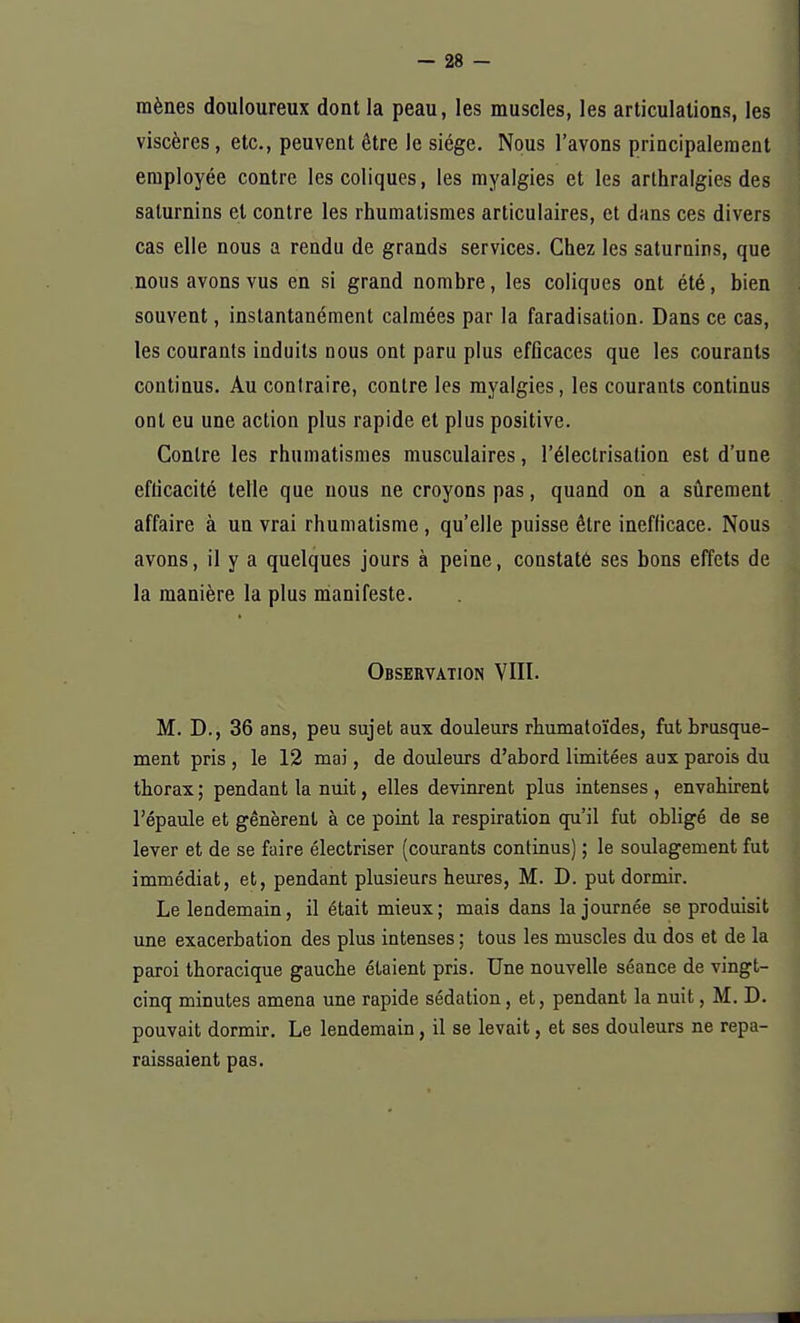 mènes douloureux dont la peau, les muscles, les articulations, les viscères, etc., peuvent être le siège. Nous l'avons principalement employée contre les coliques, les myalgies et les arthralgies des saturnins et contre les rhumatismes articulaires, et dans ces divers cas elle nous a rendu de grands services. Chez les saturnins, que nous avons vus en si grand nombre, les coliques ont été, bien souvent, instantanément calmées par la faradisation. Dans ce cas, les courants induits nous ont paru plus efficaces que les courants continus. Au contraire, contre les myalgies, les courants continus ont eu une action plus rapide et plus positive. Contre les rhumatismes musculaires, l'électrisation est d'une efficacité telle que nous ne croyons pas, quand on a sûrement affaire à un vrai rhumatisme, qu'elle puisse être inefficace. Nous avons, il y a quelques jours à peine, constaté ses bons effets de la manière la plus manifeste. Observation VIII. M. D., 36 ans, peu sujet aux douleurs rhumatoïdes, fut brusque- ment pris , le 12 mai, de douleurs d'abord limitées aux parois du thorax ; pendant la nuit, elles devinrent plus intenses , envahirent l'épaule et gênèrent à ce point la respiration qu'il fut obligé de se lever et de se faire électriser (courants continus) ; le soulagement fut immédiat, et, pendant plusieurs heures, M. D. put dormir. Le lendemain, il était mieux; mais dans la journée se produisit une exacerbation des plus intenses ; tous les muscles du dos et de la paroi thoracique gauche étaient pris. Une nouvelle séance de vingt- cinq minutes amena une rapide sédation, et, pendant la nuit, M. D. pouvait dormir. Le lendemain, il se levait, et ses douleurs ne repa- raissaient pas.