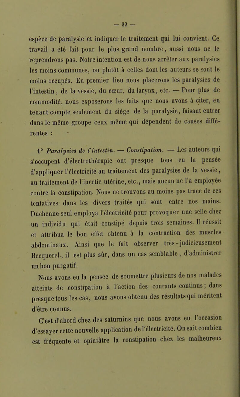 espèce de paralysie et indiquer le traitement qui lui convient. Ce travail a été fait pour le plus grand nombre, aussi nous ne le reprendrons pas. Notre intention est de nous arrêter aux paralysies les moins communes, ou plutôt à celles dont les auteurs se sont le moins occupés. En premier lieu nous placerons les paralysies de l'intestin , de la vessie, du cœur, du larynx, etc. — Pour plus de commodité, nous exposerons les faits que nous avons à citer, en tenant compte seulement du siège delà paralysie, faisant entrer dans le même groupe ceux même qui dépendent de causes diffé- rentes : 1° Paralysies de l'intestin. — Constipation. — Les auteurs qui s'occupent d'électrothérapie ont presque tous eu la pensée d'appliquer l'électricité au traitement des paralysies de la vessie, au traitement de l'inertie utérine, etc., mais aucun ne l'a employée contre la constipation. Nous ne trouvons au moins pas trace de ces tentatives dans les divers traités qui sont entre nos mains. Duchenne seul employa l'électricité pour provoquer une selle chez un individu qui était constipé depuis trois semaines. Il réussit et attribua le bon effet obtenu à la contraction des muscles abdominaux. Ainsi que le fait observer très-judicieusement Becquerel, il est plus sûr, dans un cas semblable, d'administrer un bon purgatif. Nous avons eu la pensée de soumettre plusieurs de nos malades atteints de constipation à l'action des courants continus ; dans presque tous les cas, nous avons obtenu des résultats qui méritent d'être connus. C'est d'abord chez des saturnins que nous avons eu l'occasion d'essayer cette nouvelle application de l'électricité. On sait combien est fréquente et opiniâtre la constipation chez les malheureux