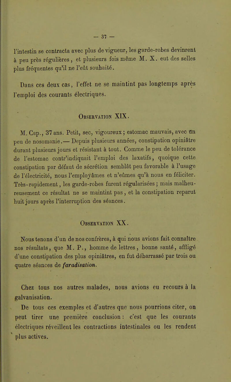 l'intestin se contracta avec plus de vigueur, les garde-robes devinrent à peu près régulières , et plusieurs fois même M. X. eut des selles plus fréquentes qu'il ne l'eût souhaité. Dans ces deux cas, l'effet ne se maintint pas longtemps après l'emploi des courants électriques. Observation XIX. M. Cap., 37ans. Petit, sec, vigoureux; estomac mauvais, avec ttn peu de nosomanie.— Depuis plusieurs années, constipation opiniâtre durant plusieurs jours et résistant à tout. Comme le peu de tolérance de l'estomac contr'indiquait l'emploi des laxatifs, quoique cette constipation par défaut de sécrétion semblât peu favorable à l'usage de l'électricité, nous l'employâmes et n'eûmes qu'à nous en féliciter. Très-rapidement, les garde-robes furent régularisées ; mais malheu- reusement ce résultat ne se maintint pas, et la constipation reparut huit jours après l'interruption des séances. Observation XX. Nous tenons d'un de nos confrères, à qui nous avions fait connaître nos résultats, que M. P., homme de lettres , bonne santé, affligé d'une constipation des plus opiniâtres, en fut débarrassé par trois ou quatre séances de faradisation. Chez tous nos autres malades, nous avions eu recours à la galvanisation. De tous ces exemples et d'autres que nous pourrions citer, on peut tirer une première conclusion : c'est que les courants électriques réveillent les contractions intestinales ou les rendent ' plus actives.