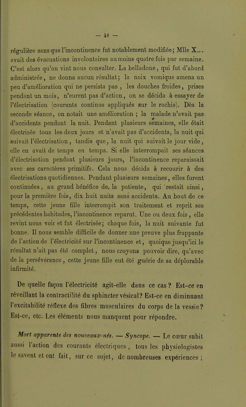 régulière sans que l'incontinence fut notablement modifiée; Mlle X... avait des évacuations involontaires au moins quatre fois par semaine. C'est alors qu'on vint nous consulter. La belladone, qui fut d'abord administrée, ne donna aucun résultat ; la noix vomique amena un peu d'amélioration qui ne persista pas , les doucbes froides, prises pendant un mois, n'eurent pas d'action, on se décida à essayer de l'électrisation (courants continus appliqués sur le rachis). Dès la seconde séance, on notait une amélioration ; la malade n'avait pas d'accidents pendant la nuit. Pendant plusieurs semaines, elle était électrisée tous les-deux jours et n'avait pas d'accidents, la nuit qui suivait l'électrisation , tandis que, la nuit qui suivait le jour vide , elle en avait de temps en temps. Si elle interrompait ses séances d'électrisation pendant plusieurs jours, l'incontinence reparaissait avec ses caractères primitifs. Cela nous décida à recourir à des électrisationsquotidiennes. Pendant plusieurs semaines, elles furent continuées, au grand bénéfice de. la patiente, qui restait ainsi, pour la première fois, dix huit nuits sans accidents. Au bout de ce temps, cette jeune fille interrompit son traitement et reprit ses précédentes habitudes, l'incontinence reparut. Une ou deux fois , elle revint nous voir et fut électrisée; chaque fois, la nuit suivante fut bonne. Il nous semble difficile de donner une preuve plus frappante de l'action de l'électricité sur l'incontinence et, quoique jusqu'ici le résultat n'ait pas été complet, nous croyons pouvoir dire, qu'avec de la persévérance, cette jeune fille eut été guérie de sa déplorable infirmité. De quelle façon l'électricité agit-elle dans ce cas ? Est-ce en réveillant la conlractiiité du sphincter vésical? Est-ce en diminuant l'excitabilité réflexe des fibres musculaires du corps de la vessie? Est-ce, etc. Les éléments nous manquent pour répondre. Mort apparente des nouveaux-nés. — Syncope. — Le cœur subit aussi l'action des courants électriques , tous les physiologistes le savent et ont fait, sur ce sujet, de nombreuses expériences;
