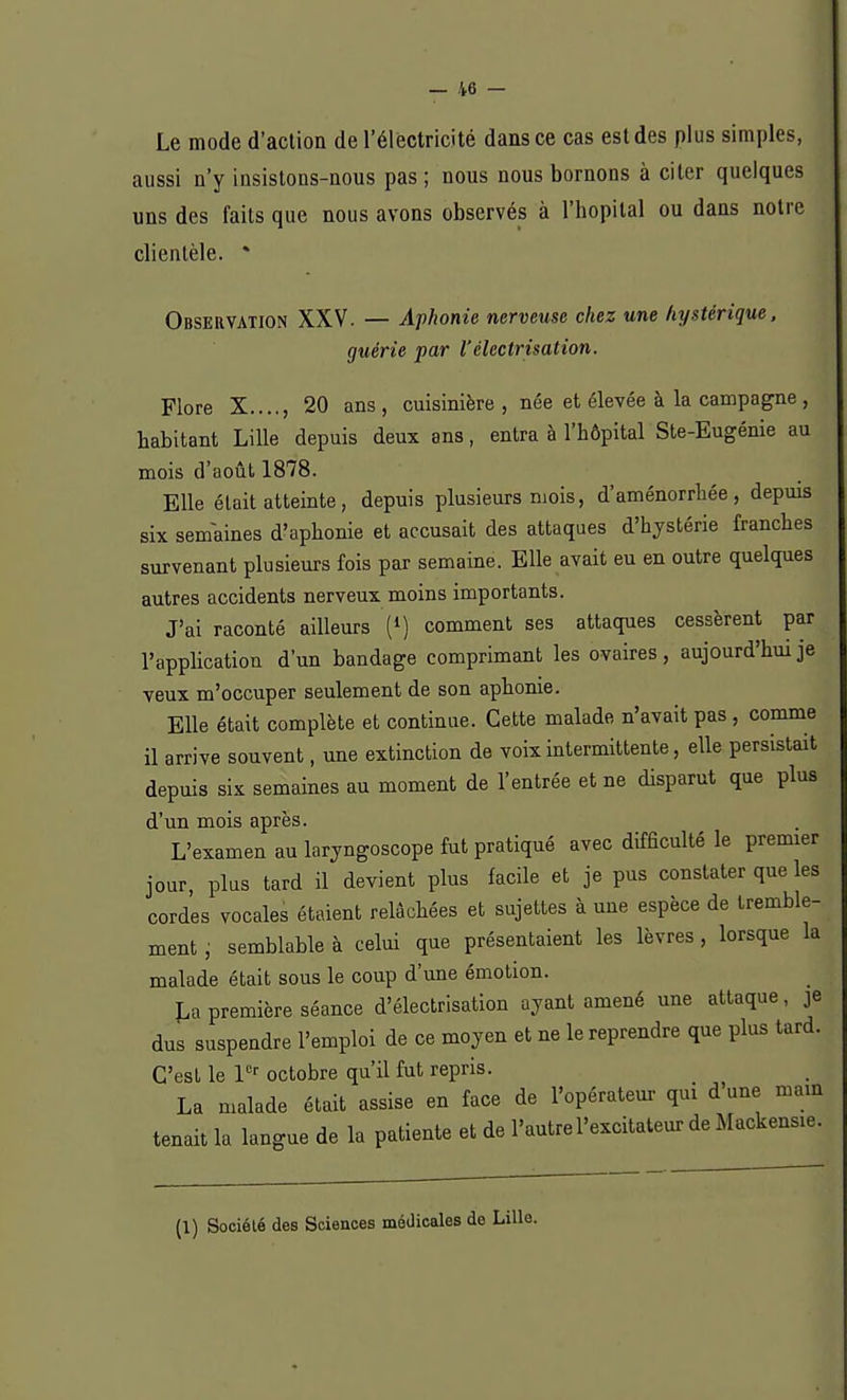 s. Le mode d'action de l'électricité dans ce cas est des plus simple aussi n'y insistons-nous pas; nous nous bornons à citer quelques uns des faits que nous avons observés à l'hôpital ou dans notre clientèle. * Observation XXV. — Aphonie nerveuse chez une hystérique, guérie par l'électrisation. Flore X...., 20 ans, cuisinière, née et élevée à la campagne, habitant Lille depuis deux ans, entra à l'hôpital Ste-Eugénie au mois cl 'août 1878. Elle était atteinte, depuis plusieurs mois, d'aménorrhée, depuis six semaines d'aphonie et accusait des attaques d'hystérie franches survenant plusieurs fois par semaine. Elle avait eu en outre quelques autres accidents nerveux moins importants. J'ai raconté ailleurs (*) comment ses attaques cessèrent par l'application d'un bandage comprimant les ovaires, aujourd'hui je veux m'occuper seulement de son aphonie. Elle était complète et continue. Cette malade n'avait pas , comme il arrive souvent, une extinction de voix intermittente, elle persistait depuis six semaines au moment de l'entrée et ne disparut que plus d'un mois après. L'examen au laryngoscope fut pratiqué avec difficulté le premier jour, plus tard il devient plus facile et je pus constater que les cordes vocales étaient relâchées et sujettes à uue espèce de tremble- ment , semblable à celui que présentaient les lèvres , lorsque la malade était sous le coup d'une émotion. La première séance d'électrisation ayant amené une attaque, je dus suspendre l'emploi de ce moyen et ne le reprendre que plus tard. C'est le 1er octobre qu'il fut repris. La malade était assise en face de l'opérateur qui d'une main tenait la langue de la patiente et de l'autre l'excitateur de Mackensie. (1) Société des Sciences médicales do Lille.