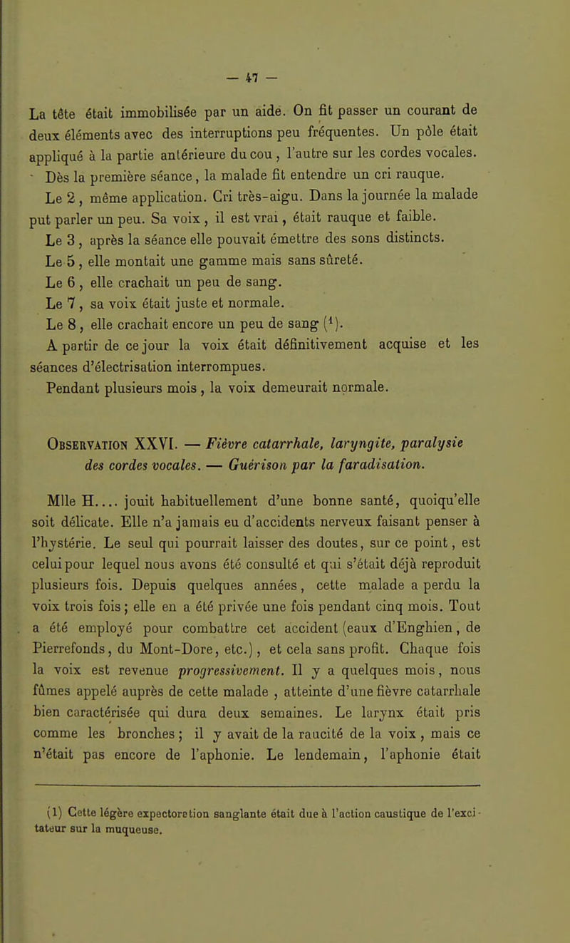 La tête était immobilisée par un aide. On fit passer un courant de deux éléments avec des interruptions peu fréquentes. Un pôle était appliqué à la partie antérieure du cou, l'autre sur les cordes vocales. • Dès la première séance, la malade fit entendre un cri rauque. Le 2 , même application. Cri très-aigu. Dans la journée la malade put parler un peu. Sa voix , il est vrai, était rauque et faible. Le 3 , après la séance elle pouvait émettre des sons distincts. Le 5 , elle montait une gamme mais sans sûreté. Le 6 , elle crachait un peu de sang. Le 7 , sa voix était juste et normale. Le 8, elle crachait encore un peu de sang (1). A partir de ce jour la voix était définitivement acquise et les séances d'électrisation interrompues. Pendant plusieurs mois , la voix demeurait normale. Observation XXVI. — Fièvre catarrhale, laryngite, paralysie des cordes vocales. — Guérison par la faradisalion. Mlle H jouit habituellement d'une bonne santé, quoiqu'elle soit délicate. Elle n'a jamais eu d'accidents nerveux faisant penser à l'hystérie. Le seul qui pourrait laisser des doutes, sur ce point, est celui pour lequel nous avons été consulté et qui s'était déjà reproduit plusieurs fois. Depuis quelques années, cette malade a perdu la voix trois fois ; elle en a été privée une fois pendant cinq mois. Tout a été employé pour combattre cet accident (eaux d'Enghien, de Pierrefonds, du Mont-Dore, etc.), et cela sans profit. Chaque fois la voix est revenue progressivement. Il y a quelques mois, nous fûmes appelé auprès de cette malade , atteinte d'une fièvre catarrhale bien caractérisée qui dura deux semaines. Le larynx était pris comme les bronches ; il y avait de la raucité de la voix , mais ce n'était pas encore de l'aphonie. Le lendemain, l'aphonie était (1) Cette légère expectore tion sanglante était due à l'action caustique de l'exci • tateur sur la muqueuse.