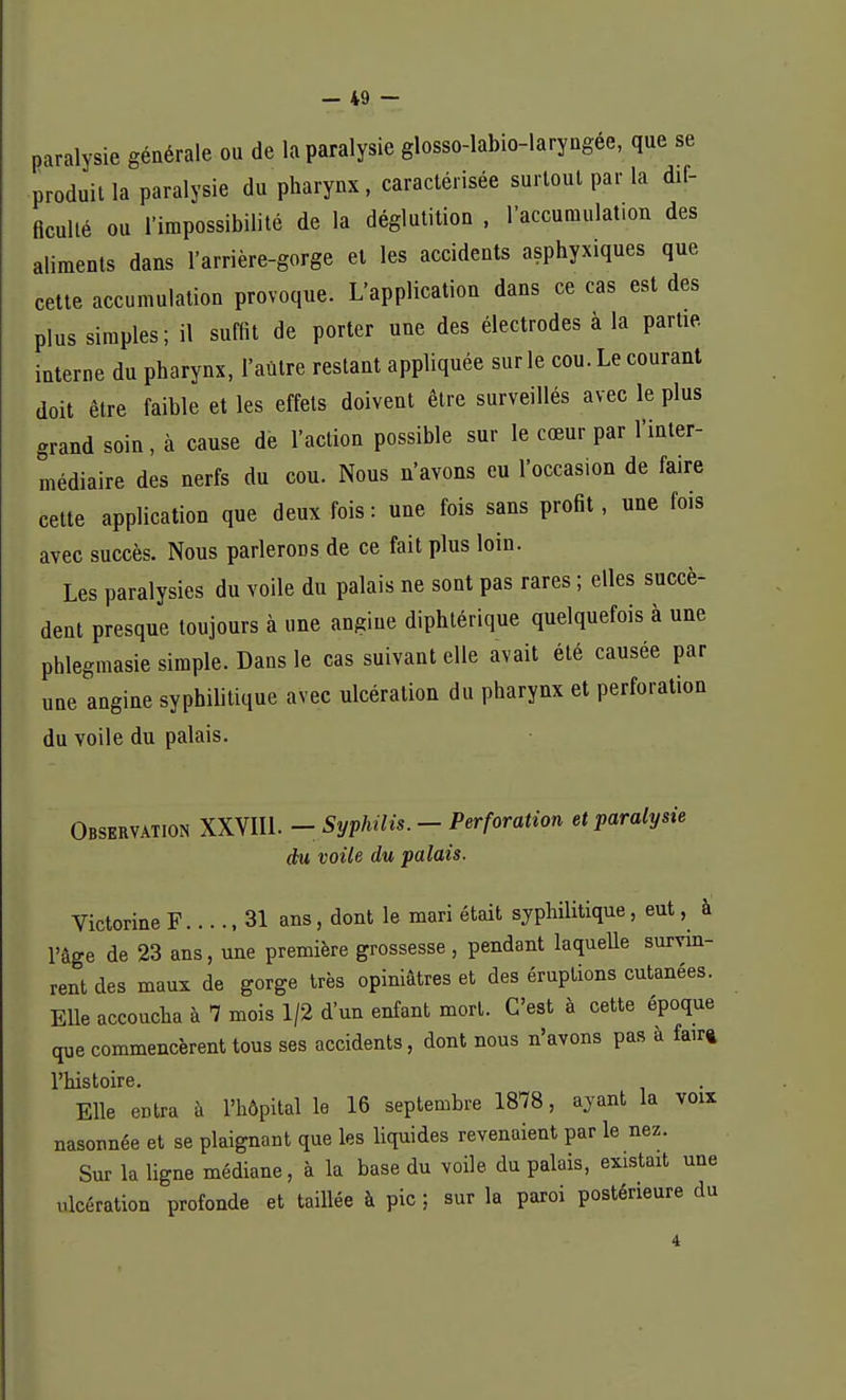paralysie générale ou de la paralysie glosso-labio-laryngée, que se produit la paralysie du pharynx, caractérisée surtout par la dif- ficulté ou l'impossibilité de la déglutition , l'accumulation des aliments dans l'arrière-gorge et les accidents asphyxiques que cette accumulation provoque. L'application dans ce cas est des plus simples; il suffit de porter une des électrodes à la partie, interne du pharynx, l'autre restant appliquée sur le cou. Le courant doit être faible et les effets doivent être surveillés avec le plus grand soin, à cause de l'action possible sur le cœur par l'inter- médiaire des nerfs du cou. Nous u'avons eu l'occasion de faire cette application que deux fois: une fois sans profit, une fois avec succès. Nous parlerons de ce fait plus loin. Les paralysies du voile du palais ne sont pas rares ; elles succè- dent presque toujours à une angine diphtérique quelquefois à une phlegmasie simple. Dans le cas suivant elle avait été causée par une angine syphilitique avec ulcération du pharynx et perforation du voile du palais. Observation XXVIIL - Syphilis. - Perforation et paralysie du voile du palais. Victorine F 31 ans, dont le mari était syphilitique, eut, à l'âge de 23 ans, une première grossesse , pendant laquelle survin- rent des maux de gorge très opiniâtres et des éruptions cutanées. Elle accoucha à 7 mois 1/2 d'un enfant mort. C'est à cette époque que commencèrent tous ses accidents, dont nous n'avons pas à fair» l'histoire. Elle entra à l'hôpital le 16 septembre 1878, ayant la voix nasonnée et se plaignant que les liquides revenaient par le nez. Sur la ligne médiane, à la base du voile du palais, existait une ulcération profonde et taillée à pic ; sur la paroi postérieure du