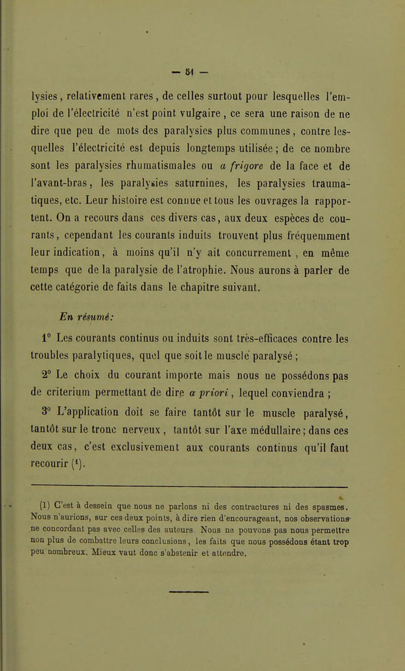 lysies, relativement rares, de celles surtout pour lesquelles l'em- ploi de l'électricité n'est point vulgaire , ce sera une raison de ne dire que peu de mots des paralysies plus communes, contre les- quelles l'électricité est depuis longtemps utilisée ; de ce nombre sont les paralysies rhumatismales ou a frigore de la face et de l'avant-bras, les paralysies saturnines, les paralysies trauma- tiques, etc. Leur histoire est connue et tous les ouvrages la rappor- tent. On a recours dans ces divers cas, aux deux espèces de cou- rants, cependant les courants induits trouvent plus fréquemment leur indication, à moins qu'il n'y ait concurrement , en même temps que de la paralysie de l'atrophie. Nous aurons à parler de cette catégorie de faits dans le chapitre suivant. En résumé: 1° Les courants continus ou induits sont très-efficaces contre les troubles paralytiques, quel que soit le musclé paralysé ; 2° Le choix du courant importe mais nous ne possédons pas de critérium permettant de dire a priori, lequel conviendra ; 3° L'application doit se faire tantôt sur le muscle paralysé, tantôt sur le tronc nerveux , tantôt sur l'axe médullaire; dans ces deux cas, c'est exclusivement aux courants continus qu'il faut recourir (1). (1) C'est à dessein que nous ne parlons ni des contractures ni des spasmes. Nous n'aurions, sur ces deux points, à dire rien d'encourageant, nos observations- ne concordant pas avec celles des auteurs. Nous ne pouvons pas nous permettre non plus de combattre leurs conclusions, les faits que nous possédons étant trop peu nombreux. Mieux vaut donc s'abstenir et attendre.