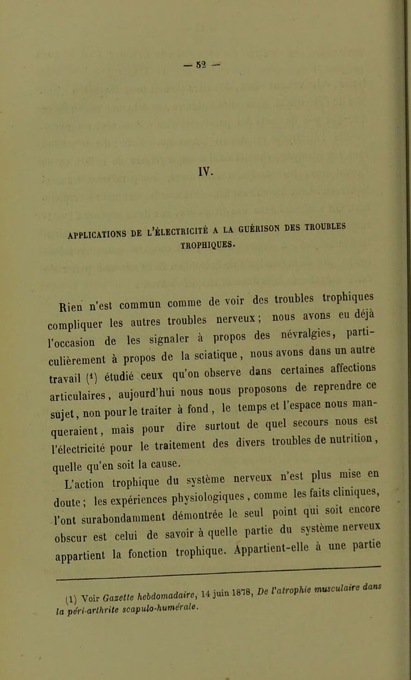 IV. APPLICATIONS DE L'ÉLECTRICITÉ A LA GUÉRISON DES TROUBLES TROPHIQUES. Rien n'est commun comme de voir des troubles troph.ques compliquer les autres troubles nerveux; nous avons eu deja l'occasion de les signaler à propos des névralgies, parti- culièrement à propos de la sciatique, nous avons dans un autre travail (*) étudié ceux qu'on observe dans certaines affections articulaires, aujourd'hui nous nous proposons de reprendre ce sujet, non pour le traiter à fond , le temps et l'espace nous man- queraient, mais pour dire surtout de quel secours nous est l'électricité pour le traitement des divers troubles de nutrition, auelle qu'en soit la cause. L'action trophique du système nerveux n'est plus mise en doute ; les expériences physiologiques, comme les faits cliniques, l'ont surabondamment démontrée le seul point qui soit encore obscur est celui de savoir à quelle partie du système uerveux appartient la fonction trophique. Appartient-elle à une partie Voir Gazette keoiomaàaire, 14 juin 18.8, De VatropMe musculaire tans la péri-arthrite scapulo-humérale.
