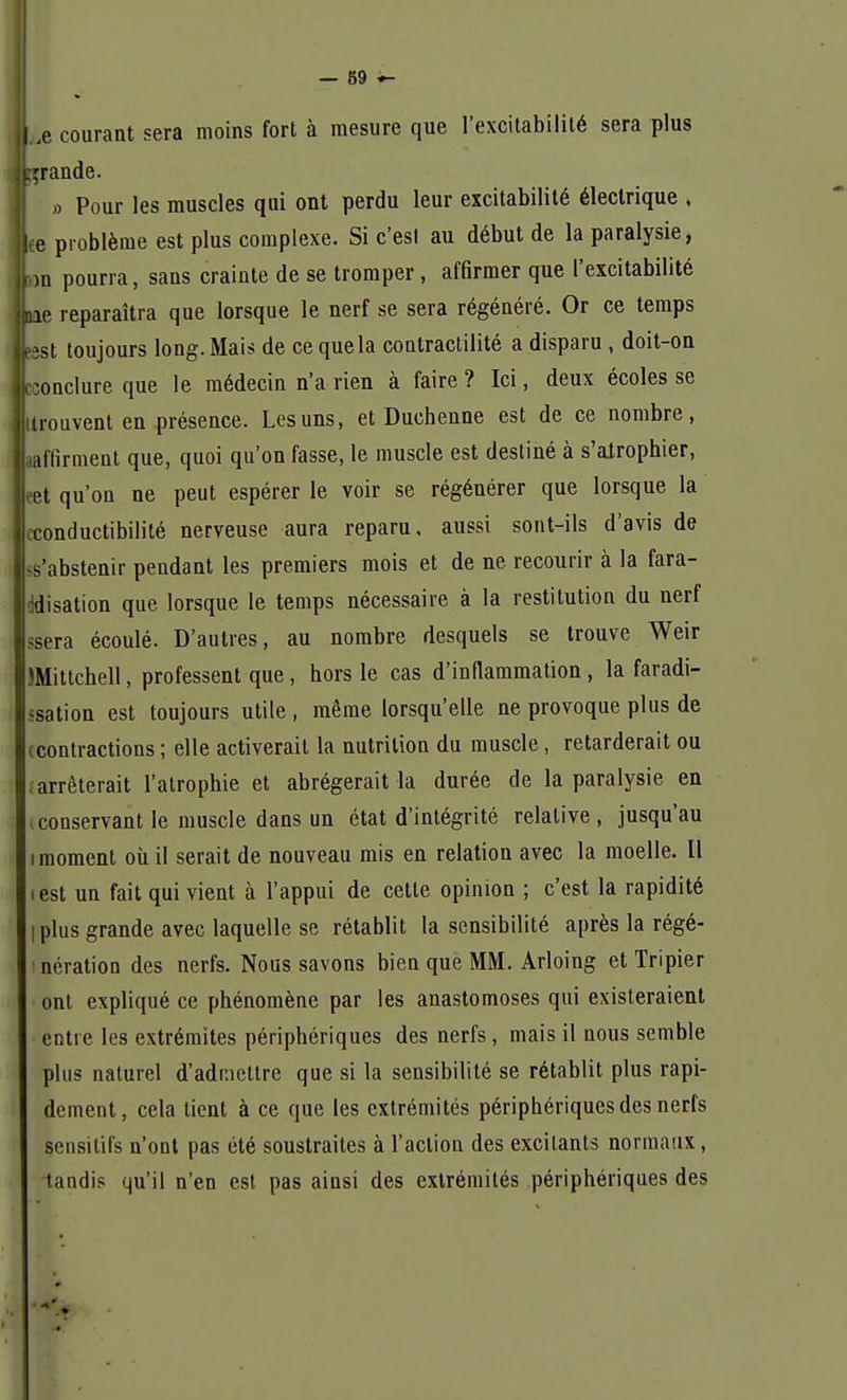 ,c courant sera moins fort à mesure que l'excitabilité sera plus grande. » Pour les muscles qui ont perdu leur excitabilité électrique , e problème est plus complexe. Si c'est au début de la paralysie, >n pourra, sans crainte de se tromper, affirmer que l'excitabilité le reparaîtra que lorsque le nerf se sera régénéré. Or ce temps sst toujours long. Mais de ce que la contractilité a disparu , doit-on inclure que le médecin n'a rien à faire ? Ici, deux écoles se trouvent en présence. Les uns, et Duchenne est de ce nombre, affirment que, quoi qu'on fasse, le muscle est destiné à s'airophier, et qu'on ne peut espérer le voir se régénérer que lorsque la conductibilité nerveuse aura reparu, aussi sont-ils d'avis de s'abstenir pendant les premiers mois et de ne recourir à la fara- Idisation que lorsque le temps nécessaire à la restitution du nerf sera écoulé. D'autres, au nombre desquels se trouve Weir IMittchell, professent que, hors le cas d'inflammation, la faradi- ^sation est toujours utile, même lorsqu'elle ne provoque plus de (contractions ; elle activerait la nutrition du muscle, retarderait ou arrêterait l'atrophie et abrégerait la durée de la paralysie en conservant le muscle dans un état d'intégrité relative, jusqu'au i moment où il serait de nouveau mis en relation avec la moelle. Il ( est un fait qui vient à l'appui de cette opinion ; c'est la rapidité I plus grande avec laquelle se rétablit la sensibilité après la régé- nération des nerfs. Nous savons bien que MM. Arloing et Tripier ont expliqué ce phénomène par les anastomoses qui existeraient entre les extrémités périphériques des nerfs , mais il nous semble plus naturel d'admettre que si la sensibilité se rétablit plus rapi- dement, cela tient à ce que les extrémités périphériques des nerfs sensitifs n'ont pas été soustraites à l'action des excitants normaux, tandis qu'il n'en est pas ainsi des extrémités périphériques des