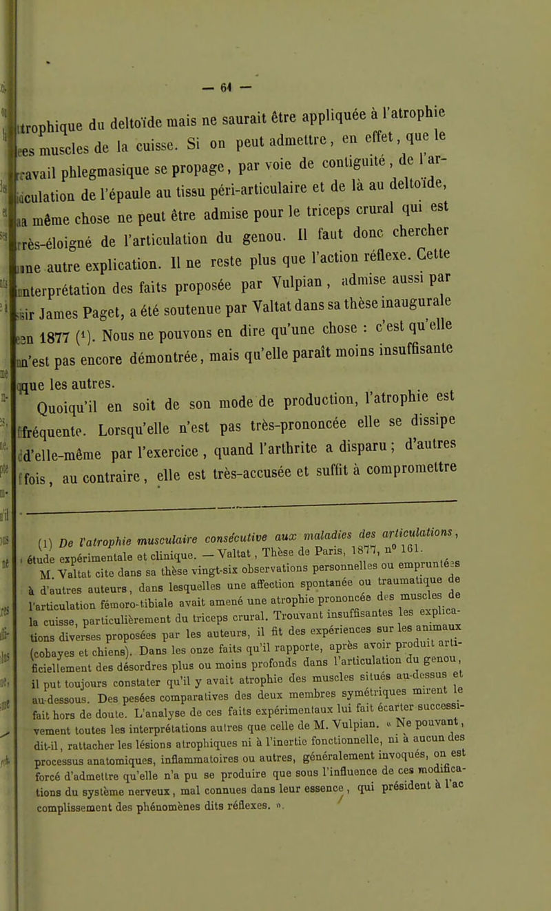 trophique du deltoïde mais ne saurait être appliquée à l'atrophie « muscles de la cuisse. Si on peut admettre, eu effet que le ravail phlegmasique se propage, par voie de contiguïté de ar- aculation de l'épaule au tissu péri-articulaire et de là au deltoïde, ,a même chose ne peut être admise pour le triceps crural qui est rrès-éloigué de l'articulation du genou. Il faut donc chercher „ne autre explication. 11 ue reste plus que l'action réflexe. Cette «uterprétation des faits proposée par Vulpian, admise aussi par ,ir James Paget, a été soutenue par Valtat dans sa thèse inaugurale >n 1877 (*). Nous ne pouvons en dire qu'une chose : c'est qu elle on'est pas encore démontrée, mais qu'elle paraît moins insuffisante qque les autres. Quoiqu'il en soit de son mode de production, l'atrophie est [fréquente. Lorsqu'elle n'est pas très-prononcée elle se diss.pe d'elle-même par l'exercice , quand l'arthrite a disparu ; d'autres ffois, au contraire, elle est très-accusée et suffit à compromettre (l) De l'atrophie musculaire consécutive aux malades des artMons, étude expérimentale et clinique. - Valtat, Thèse de Pans, 18TÏ, n° 161. M Valtat cite dans sa thèse vingt-six observations personnelles ou empruntées à d'àutres auteurs, dans lesquelles une affection spontanée ou traumaUque d l'articulation fémoro-tibiale avait amené une atrophie prononcée des muscle de ; cuisse, particulièrement du triceps crural. Trouvant insuffisantes les exphca^ tiens diverses proposées par les auteurs, il fit des exper.euces sur les an maux (cobayes et chiens). Dans les onze faits qu'il rapporte, après avoir produit arti- ficiellement des désordres plus ou moins profonds dans l'articulation du genou il put toujours constater qu'il y avait atrophie des muscles situés au-dessus et au-dessous. Des pesées comparatives des deux membres symétriques nurent le fait hors de doute. L'analyse de ces faits expérimentaux lui fait écarter successi- vement toutes les interprétations autres que celle de M. Vulpian. » Ne pouvant, dit-il, rattacher les lésions qtrophiques ni à l'inertie fonctionnelle, ni a aucun des processus anatomiques, inflammatoires ou autres, généralement mvoques, on est forcé d'admettre qu'elle n'a pu se produire que sous l'influence de ces modifica- tions du système nerveux, mal connues dans leur essence , qui président à 1 ac complissement des phénomènes dits réflexes. »