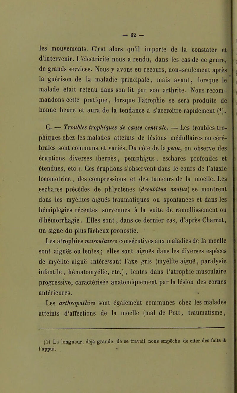 les mouvements. C'est alors qu'il importe de la constater et d'intervenir. L'électricité nous a rendu, dans les cas de ce genre, de grands services. Nous y avons eu recours, non-seulement après la guérison de la maladie principale, mais avant, lorsque le malade était retenu dans son lit par son arthrite. Nous recom- mandons cette pratique, lorsque l'atrophie se sera produite de bonne heure et aura de la tendance à s'accroître rapidement (*). C. — Troubles trophiques de cause centrale. — Les troubles tro- phiques chez les malades atteints de lésions médullaires ou céré- brales sont communs et variés. Du côté de hpeau, on observe des éruptions diverses (herpès, pemphigus, eschares profondes et étendues, etc.). Ces éruptions s'observent dans le cours de l'alaxie locomotrice, des compressions et des tumeurs de la moelle. Les eschares précédés de phlyctènes (decubitus aculus) se montrent dans les myélites aiguës traumatiques ou spontanées et dans les hémiplégies récentes survenues à la suite de ramollissement ou d'hémorrhagie. Elles sont, dans ce dernier cas, d'après Charcot, un signe du plus fâcheux pronostic. Les atrophies musculaires consécutives aux maladies de la moelle sont aiguës ou lentes ; elles sont aiguës dans les diverses espèces de myélite aiguë intéressant l'axe gris (myélite aiguë, paralysie infantile, hématomyélie, etc.), lentes dans l'atrophie musculaire progressive, caractérisée analomiquement par la lésion des cornes antérieures. Les arthropathies sont également communes chez les malades atteints d'affections de la moelle (mal de Pott, traumatisme, (1) La longueur, déjà grande, de ce travail nous empêche de citer des faits à l'appui.