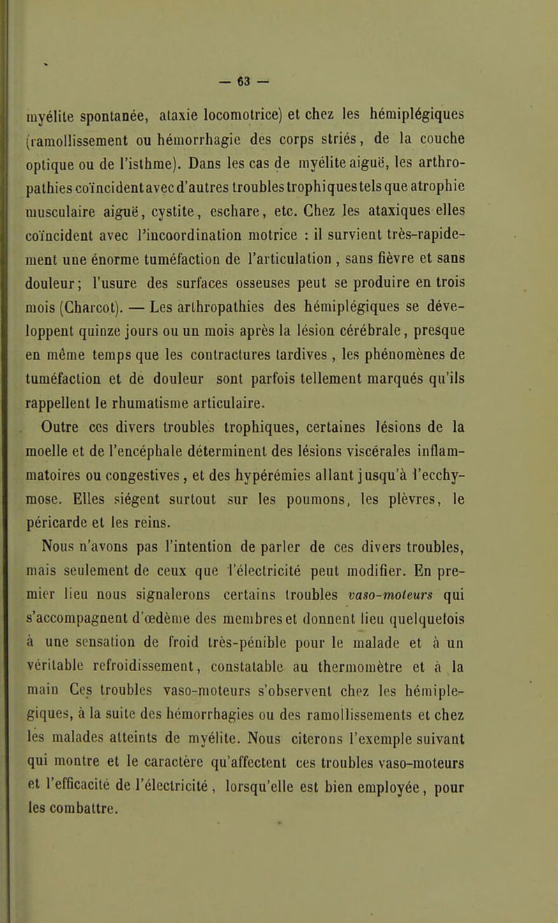 myélite spontanée, ataxie locomotrice) et chez les hémiplégiques (ramollissement ou hémorrhagie des corps striés, de la couche optique ou de l'isthme). Dans les cas de myélite aiguë, les arthro- pathies coïncidentavecd'autres troubles trophiques tels que atrophie musculaire aiguë, cystite, eschare, etc. Chez les ataxiques elles coïncident avec l'incoordination motrice : il survient très-rapide- ment une énorme tuméfaction de l'articulation , sans fièvre et sans douleur; l'usure des surfaces osseuses peut se produire en trois mois (Charcot). — Les arthropathies des hémiplégiques se déve- loppent quinze jours ou un mois après la lésion cérébrale, presque en même temps que les contractures tardives, les phénomènes de tuméfaction et de douleur sont parfois tellement marqués qu'ils rappellent le rhumatisme articulaire. Outre ces divers troubles trophiques, certaines lésions de la moelle et de l'encéphale déterminent des lésions viscérales inflam- matoires ou congestives, et des hypérémies allant jusqu'à l'ecchy- mose. Elles siègent surtout sur les poumons, les plèvres, le péricarde et les reins. Nous n'avons pas l'intention de parler de ces divers troubles, mais seulement de ceux que l'électricité peut modifier. En pre- mier lieu nous signalerons certains troubles vaso-moleurs qui s'accompagnent d'œdème des membres et donnent lieu quelquefois à une sensation de froid très-pénible pour le malade et à un véritable refroidissement, constatable au thermomètre et à la main Ces troubles vaso-moteurs s'observent chez les hémiplé- giques, à la suite des hémorrhagies ou des ramollissements et chez les malades atteints de myélite. Nous citerons l'exemple suivant qui montre et le caractère qu'affectent ces troubles vaso-moteurs et l'efficacité de l'électricité, lorsqu'elle est bien employée, pour les combattre.