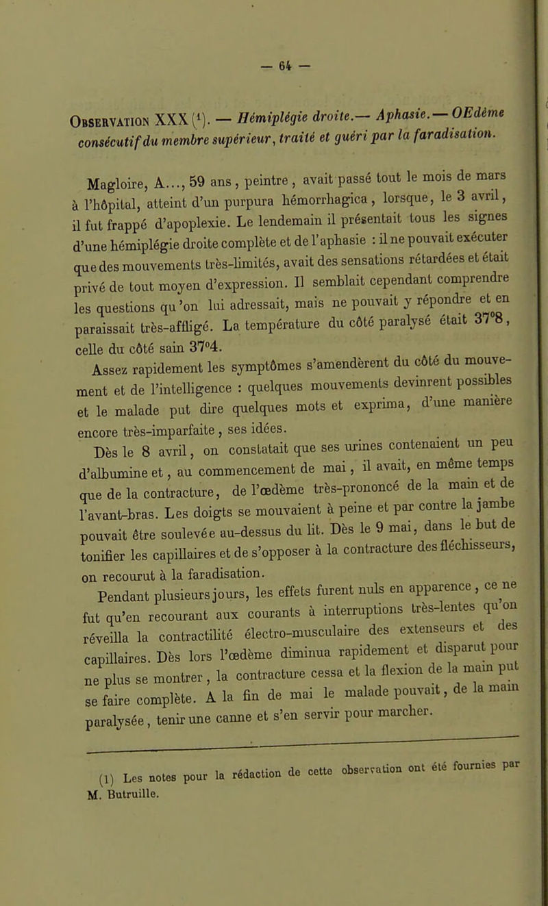 Observation XXX (»). - Hémiplégie droite.- Aphasie.-OEdème consécutif du membre supérieur, traité et guéri par la faradisation. Magloire, A..., 59 ans, peintre , avait passé tout le mois de mars à l'hôpital, atteint d'un purpura hémorrhagica, lorsque, le 3 avril, il fut frappé d'apoplexie. Le lendemain il présentait tous les signes d'une hémiplégie droite complète et de l'aphasie : il ne pouvait exécuter que des mouvements très-limités, avait des sensations rétardées et était privé de tout moyen d'expression. Il semblait cependant comprendre les questions qu'on lui adressait, mais ne pouvait y répondre eUn paraissait très-affligé. La température du côté paralysé était 37 8, celle du côté sain 37°4. Assez rapidement les symptômes s'amendèrent du côté du mouve- ment et de l'intelligence : quelques mouvements devinrent possibles et le malade put dire quelques mots et exprima, dune manière encore très-imparfaite , ses idées. Dès le 8 avril, on constatait que ses urines contenaient un peu d'albumine et, au commencement de mai, il avait, en même temps que de la contracture, de l'œdème très-prononcé delà main et de lavant-bras. Les doigts se mouvaient à peine et par contre la jambe pouvait être soulevée au-dessus du lit. Dès le 9 mai, dans e but de tonifier les capillaires et de s'opposer à la contracture des fléchisseurs, on recourut à la faradisation. Pendant plusieurs jours, les effets furent nuls en apparence , ce ne fut qu'en recourant aux courants à interruptions Irès-lentes qu on réveiUa la contractilité électro-musculaire des extenseurs et des capillaires. Dès lors l'œdème diminua rapidement et disparut pour ne plus se montrer , la contracture cessa el la flexion de la main put se faire complète. A la fin de mai le malade pouvait, de la mam paralysée, tenir une canne et s'en servir pour marcher. (1) Les notes pour la rédaction de cette observation ont été fournies par M. Butruille.
