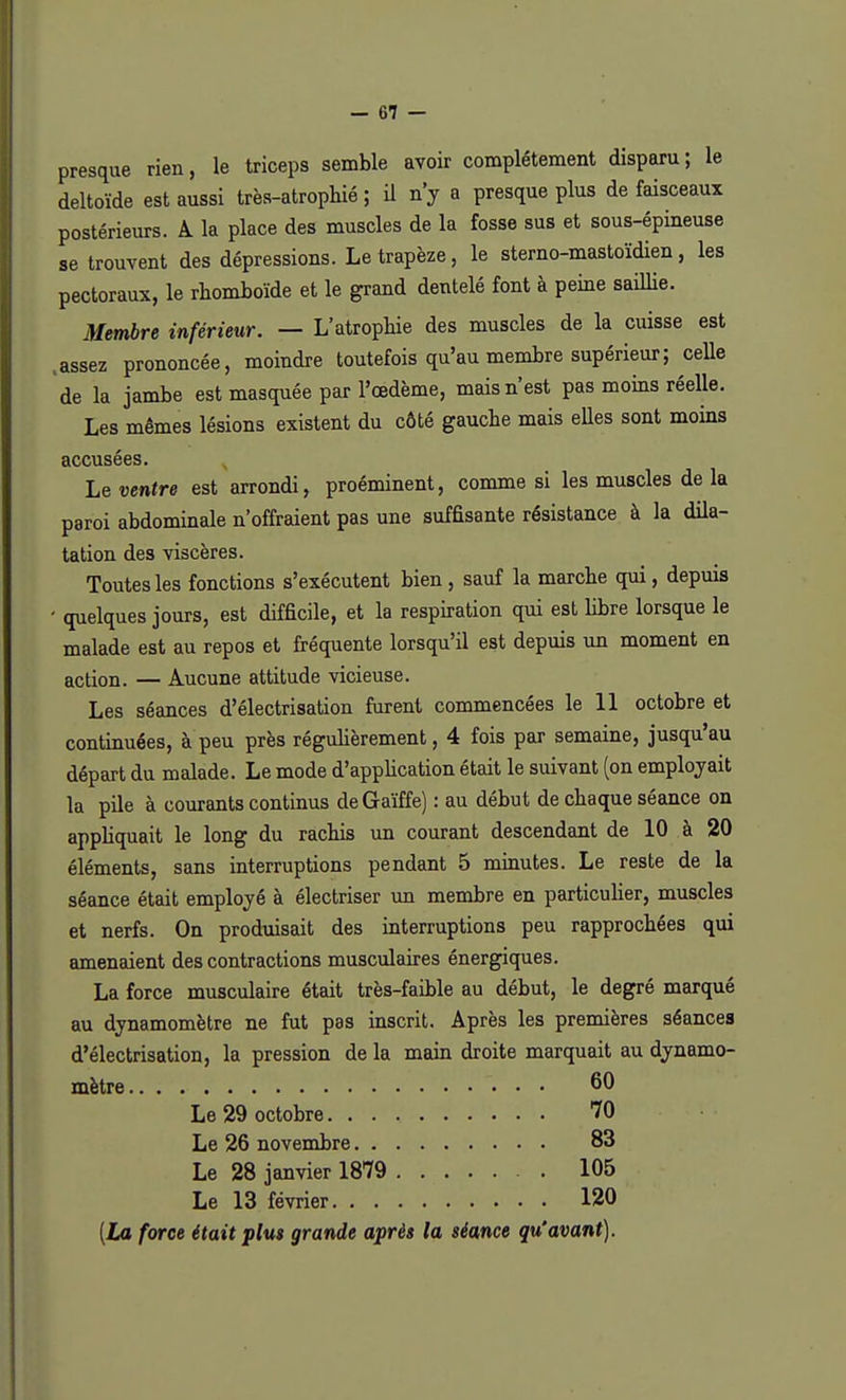 presque rien, le triceps semble avoir complètement disparu ; le deltoïde est aussi très-atrophie ; il n'y a presque plus de faisceaux postérieurs. A la place des muscles de la fosse sus et sous-épineuse se trouvent des dépressions. Le trapèze, le sterno-mastoïdien, les pectoraux, le rhomboïde et le grand dentelé font à peine saillie. Membre inférieur. — L'atrophie des muscles de la cuisse est assez prononcée, moindre toutefois qu'au membre supérieur ; celle de la jambe est masquée par l'œdème, mais n'est pas moins réelle. Les mêmes lésions existent du côté gauche mais elles sont moins accusées. Le ventre est arrondi, proéminent, comme si les muscles de la paroi abdominale n'offraient pas une suffisante résistance à la dila- tation des viscères. Toutes les fonctions s'exécutent bien , sauf la marche qui, depuis ' quelques jours, est difficile, et la respiration qui est libre lorsque le malade est au repos et fréquente lorsqu'il est depuis un moment en action. — Aucune attitude vicieuse. Les séances d'électrisation furent commencées le 11 octobre et continuées, à peu près régulièrement, 4 fois par semaine, jusqu'au départ du malade. Le mode d'application était le suivant (on employait la pile à courants continus deGaïffe) : au début de chaque séance on appliquait le long du rachis un courant descendant de 10 à 20 éléments, sans interruptions pendant 5 minutes. Le reste de la séance était employé à électriser un membre en particulier, muscles et nerfs. On produisait des interruptions peu rapprochées qui amenaient des contractions musculaires énergiques. La force musculaire était très-faible au début, le degré marqué au dynamomètre ne fut pas inscrit. Après les premières séances d'électrisation, la pression de la main droite marquait au dynamo- mètre . • • 60 Le 29 octobre 70 Le 26 novembre 83 Le 28 janvier 1879 105 Le 13 février 120 [La force était jplut grande après la séance qu'avant).