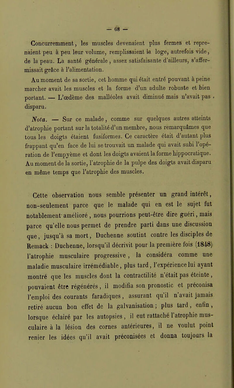 Concurremment, les muscles devenaient plus fermes et repre- naient peu à peu leur volume, remplissaient la loge, autrefois vide, de la peau. La santé générale , assez satisfaisante d'ailleurs, s'affer- missait grâce à l'alimentation. Au moment de sa sortie, cet homme qui était entré pouvant à peine marcher avait les muscles et la forme d'un adulte robuste et bien portant. — L'œdème des malléoles avait diminué mais n'avait pas . disparu. Nota. — Sur ce malade, comme sur quelques autres atteints d'atrophie portant sur la totalité d'un membre, nous remarquâmes que tous les doigts étaient fusiformes. Ce caractère était d'autant plus frappant qu'en face de lui se trouvait un malade qui avait subi l'opé- ration de l'empyème et dont les doigts avaient la forme hippocratique. Au moment de la sortie, l'atrophie de la pulpe des doigts avait disparu en même temps que l'atrophie des muscles. Cette observation nous semble présenter un grand intérêt, non-seulement parce que le malade qui en est le sujet fut notablement amélioré , nous pourrions peut-être dire guéri, mais parce qu'elle nous permet de prendre parti dans une discussion que, jusqu'à sa mort, Duchenne soutint contre les disciples de Remack : Duchenne, lorsqu'il décrivit pour la première fois (1848) l'atrophie musculaire progressive, la considéra comme une maladie musculaire irrémédiable, plus tard, l'expérience lui ayant montré que les muscles dont la contractilité n'était pas éteinte , pouvaient être régénérés, il modifia son pronostic et préconisa l'emploi des courants faradiques, assurant qu'il n'avait jamais retiré aucun bon effet de la galvanisation ; plus lard, enfin, lorsque éclairé par les autopsies, il eut rattaché l'atrophie mus- culaire à la lésion des cornes antérieures, il ne voulut point renier les idées qu'il avait préconisées et donna toujours la