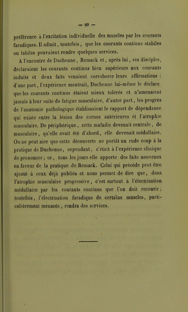 préférence à l'excitation individuelle des muscles par les courants faradiques. Il admit, toutefois, que les courants continus stabiles ou labiles pouvaient rendre quelques services. A rencontre de Duchenne, Remack et, après lui, ses disciples, déclaraient les courants coutinus bien supérieurs aux courants induits et deux faits venaient corroborer leurs affirmations : d'une part, l'expérience montrait, Duchenne lui-même le déclare, que les courants coutinus étaient mieux tolérés et n'amenaient jamais à leur suite de fatigue musculaire, d'autre part, les progrès de l'anatomie pathologique établissaient le rapport de dépendance qui existe entre la lésion des cornes antérieures et l'atrophie musculaire. De périphérique, cette maladie devenait centrale, de musculaire, qu'elle avait été d'abord, elle devenait médullaire. On ne peut nier que cette découverte ne portât un rude coup à la pratique de Duchenne, cependant, c'était à l'expérience clinique de prononcer ; or, tous les jours elle apporte des faits nouveaux en faveur de la pratique de Remack. Celui qui précède peut être ajouté à ceux déjà publiés et nous permet de dire que, dans l'atrophie musculaire progressive, c'est surtout à l'électrisation médullaire par les courants continus que l'on doit recourir; toutefois, l'électrisation faradique de certains muscles, parti- culièrement menacés, rendra des services.