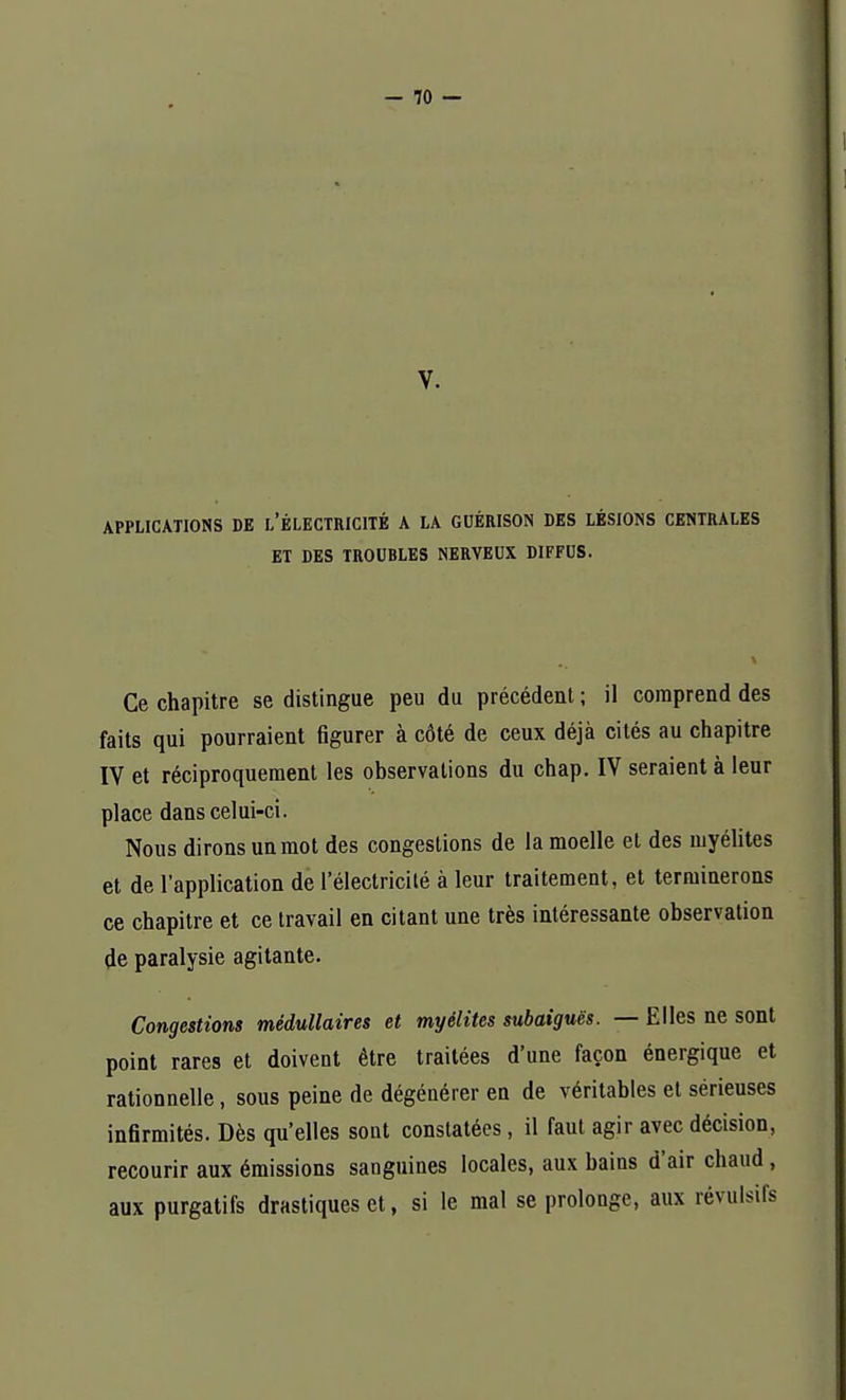 V. APPLICATIONS DE L'ÉLECTRICITÉ A LA GUÉRISON DES LÉSIONS CENTRALES ET DES TROUBLES NERVEUX DIFFUS. Ce chapitre se distingue peu du précédent ; il comprend des faits qui pourraient figurer à côté de ceux déjà cités au chapitre IV et réciproquement les observations du chap. IV seraient à leur place dans celui-ci. Nous dirons un mot des congestions de la moelle et des myélites et de l'application de l'électricité à leur traitement, et terminerons ce chapitre et ce travail en citant une très intéressante observation de paralysie agitante. Congestions médullaires et myélites subaiguës. — Elles ne sont point rares et doivent être traitées d'une façon énergique et rationnelle, sous peine de dégénérer en de véritables et sérieuses infirmités. Dès qu'elles sont constatées, il faut agir avec décision, recourir aux émissions sanguines locales, aux bains d'air chaud , aux purgatifs drastiques et, si le mal se prolonge, aux révulsifs