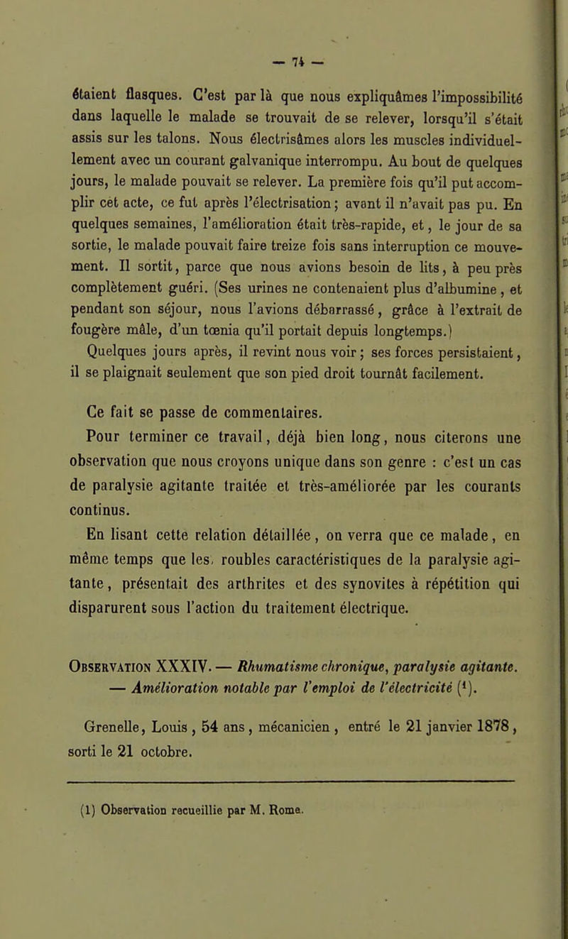 étaient flasques. C'est par là que nous expliquâmes l'impossibilité dans laquelle le malade se trouvait de se relever, lorsqu'il s était assis sur les talons. Nous électrisâmes alors les muscles individuel- lement avec un courant galvanique interrompu. Au bout de quelques jours, le malade pouvait se relever. La première fois qu'il put accom- plir cet acte, ce fut après l'électrisation ; avant il n'avait pas pu. En quelques semaines, l'amélioration était très-rapide, et, le jour de sa sortie, le malade pouvait faire treize fois sans interruption ce mouve- ment. Il sortit, parce que nous avions besoin de lits, à peu près complètement guéri. (Ses urines ne contenaient plus d'albumine , et pendant son séjour, nous l'avions débarrassé, grâce à l'extrait de fougère mâle, d'un tœnia qu'il portait depuis longtemps.) Quelques jours après, il revint nous voir ; ses forces persistaient, il se plaignait seulement que son pied droit tournât facilement. Ce fait se passe de commentaires. Pour terminer ce travail, déjà bien long, nous citerons une observation que nous croyons unique dans son genre : c'est un cas de paralysie agitante traitée et très-améliorée par les courants continus. En lisant cette relation détaillée, on verra que ce malade, en même temps que les, roubles caractéristiques de la paralysie agi- tante, présentait des arthrites et des synovites à répétition qui disparurent sous l'action du traitement électrique. Observation XXXIV. — Rhumatisme chronique, paralysie agitante. — Amélioration notable par l'emploi de l'électricité (*). Grenelle, Louis , 54 ans , mécanicien , entré le 21 janvier 1878, sorti le 21 octobre.