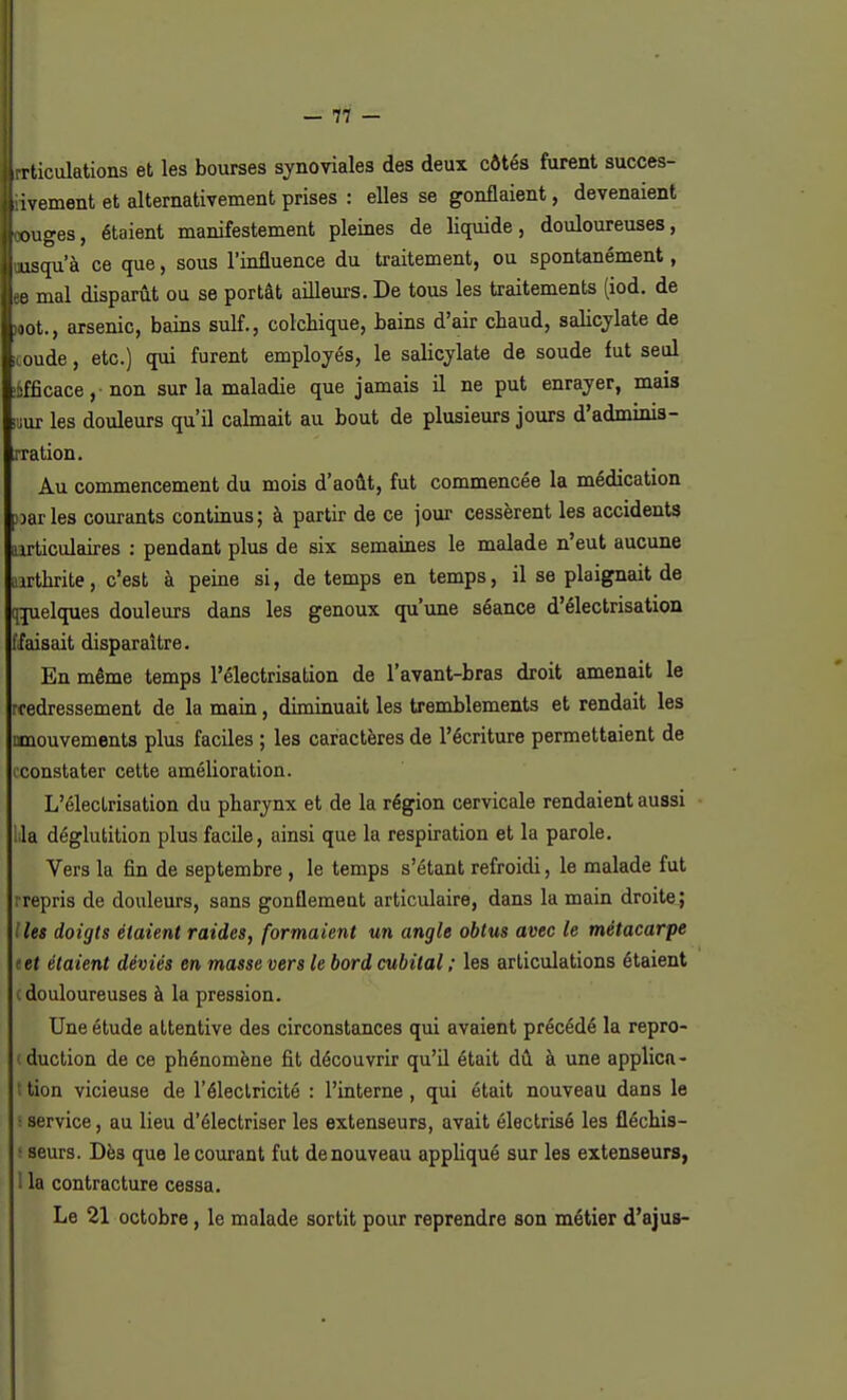 — 77 — lirrticulations et les bourses synoviales des deux côtés furent succes- sivement et alternativement prises : elles se gonflaient, devenaient [touges, étaient manifestement pleines de liquide, douloureuses, I uusqu'à ce que, sous l'influence du traitement, ou spontanément, l ee mal disparût ou se portât ailleurs. De tous les traitements (iod. de lot., arsenic, bains suif., colchique, bains d'air cbaud, salicylate de ! oude, etc.) qui furent employés, le salicjlate de soude fut seul hfficace, non sur la maladie que jamais il ne put enrayer, mais ■jur les douleurs qu'il calmait au bout de plusieurs jours d'adminis- iration. Au commencement du mois d'août, fut commencée la médication varies courants continus; à partir de ce jour cessèrent les accidents articulaires : pendant plus de six semaines le malade n'eut aucune irthrite, c'est à peine si, de temps en temps, il se plaignait de qjuelques douleurs dans les genoux qu'une séance d'électrisation faisait disparaître. En même temps Pélectrisation de l'avant-bras droit amenait le rcedressement de la main, diminuait les tremblements et rendait les mouvements plus faciles ; les caractères de l'écriture permettaient de cconstater cette amélioration. L'électrisation du pharynx et de la région cervicale rendaient aussi Lia déglutition plus facile, ainsi que la respiration et la parole. Vers la fin de septembre , le temps s'étant refroidi, le malade fut repris de douleurs, sans gonflemeat articulaire, dans la main droite ; les doigts étaient raides, formaient un angle obtus avec le métacarpe tet étaient déviés en masse vers le bord cubital ; les articulations étaient c douloureuses à la pression. Une étude attentive des circonstances qui avaient précédé la repro- duction de ce phénomène fit découvrir qu'il était dû à une applica- tion vicieuse de l'électricité : l'interne , qui était nouveau dans le service, au lieu d'électriser les extenseurs, avait électrisé les fléchis- seurs. Dès que le courant fut de nouveau appliqué sur les extenseurs, 1 la contracture cessa. Le 21 octobre, le malade sortit pour reprendre son métier d'ajus-