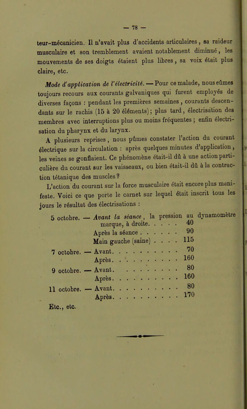 teur-mécanicien. Il n'avait plus d'accidents articulaires, sa raideur musculaire et son tremblement avaient notablement diminué, les mouvements de ses doigts étaient plus libres, sa voix était plus claire, etc. Mode d'application de l'électricité. —Pour ce malade, nous eûmes toujours recours aux courants galvaniques qui furent employés de diverses façons : pendant les premières semaines , courants descen- dants sur le rachis (15 à 20 éléments) ; plus tard, électrisàtion des membres avec interruptions plus ou moins fréquentes ; enfin électri- sàtion du pharynx et du larynx. A plusieurs reprises, nous pûmes constater l'action du courant électrique sur la circulation : après quelques minutes d'application, les veines se gonflaient. Ce phénomène était-il dû à une action parti- culière du courant sur les vaisseaux, ou bien était-il dû à la contrac- tion tétanique des muscles ? L'action du courant sur la force musculaire était encore plus mani- feste. Voici ce que porte le carnet sur lequel était inscrit tous les jours le résultat des électrisations : 5 octobre. — Avant la séance, la pression au dynamomètre marque, à droite 40 Après la séance 90 Main gauche (saine) .... 115 7 octobre. — Avant 70 Après. 160 9 octobre. — Avant 80 Après. 160 11 octobre. — Avant 80 Après 170 Etc., etc.