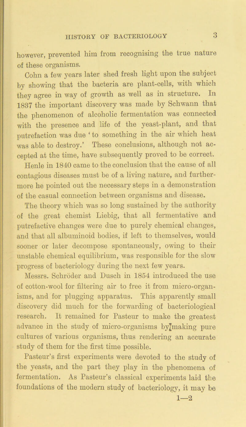 however, prevented him from recognising the true nature of these organisms. Cohn a few years later shed fresh light upon the subject by showing that the bacteria are plant-cells, with which they agree in way of growth as well as in structure. In 1837 the important discovery was made by Schwann that the phenomenon of alcoholic fermentation was connected with the presence and life of the yeast-plant, and that putrefaction was due ‘ to something in the air which heat was able to destroy.’ These conclusions, although not ac- cepted at the time, have subsequently proved to be correct. Henle in 1840 came to the conclusion that the cause of all contagious diseases must be of a living nature, and further- more he pointed out the necessary steps in a demonstration of the casual connection between organisms and disease. The theory which was so long sustained by the authority of the great chemist Liebig, that all fermentative and putrefactive changes were due to purely chemical changes, and that all albuminoid bodies, if left to themselves, would sooner or later decompose spontaneously, owing to their unstable chemical equilibrium, was responsible for the slow progress of bacteriology during the next few years. Messrs. Schroder and Dusch in 1854 introduced the use of cotton-wool for filtering air to free it from micro-organ- isms, and for plugging apparatus. This apparently small discovery did much for the forwarding of bacteriological research. It remained for Pasteur to make the greatest advance in the study of micro-organisms byjmaldng pure cultures of various organisms, thus rendering an accurate study of them for the first time possible. Pasteur’s first experiments were devoted to the study of the yeasts, and the part they play in the phenomena of fermentation. As Pasteur’s classical experiments laid the foundations of the modern study of bacteriology, it may be 1—2