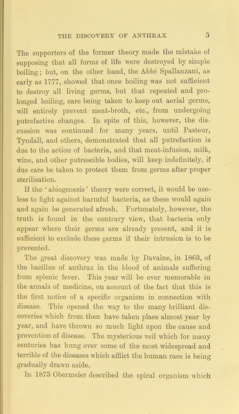 The supporters of the former theory made the mistake of supposing that all forms of life were destroyed by simple boiling; but, on the other hand, the Abbe Spallanzani, as early as 1777, showed that once boiling was not sufficient to destroy all living germs, but that repeated and pro- longed boiling, care being taken to keep out aerial germs, will entirely prevent meat-broth, etc., from undergoing putrefactive changes. In spite of this, however, the dis- cussion was continued for many years, until Pasteur, Tyndall, and others, demonstrated that all putrefaction is due to the action of bacteria, and that meat-infusion, milk, wine, and other putrescible bodies, will keep indefinitely, if due care be taken to protect them from germs after proper sterilisation. If the ‘ abiogenesis ’ theory were correct, it would be use- less to fight against harmful bacteria, as these would again and again be generated afresh. Fortunately, however, the truth is found in the contrary view, that bacteria only appear where their germs are already present, and it is sufficient to exclude these germs if their intrusion is to be prevented. The great discovery was made by Davaine, in 1863, of the bacillus of anthrax in the blood of animals suffering from splenic fever. This year will be ever memorable in the annals of medicine, on account of the fact that this is the first notice of a specific organism in connection with disease. This opened the way to the many brilliant dis- coveries which from then have taken place almost year by year, and have thrown so much light upon the cause and prevention of disease. The mysterious veil which for many centuries has hung over some of the most widespread and terrible of the diseases which afflict the human race is being gradually drawn aside. In 1873 Obermeier described the spiral organism wffiich