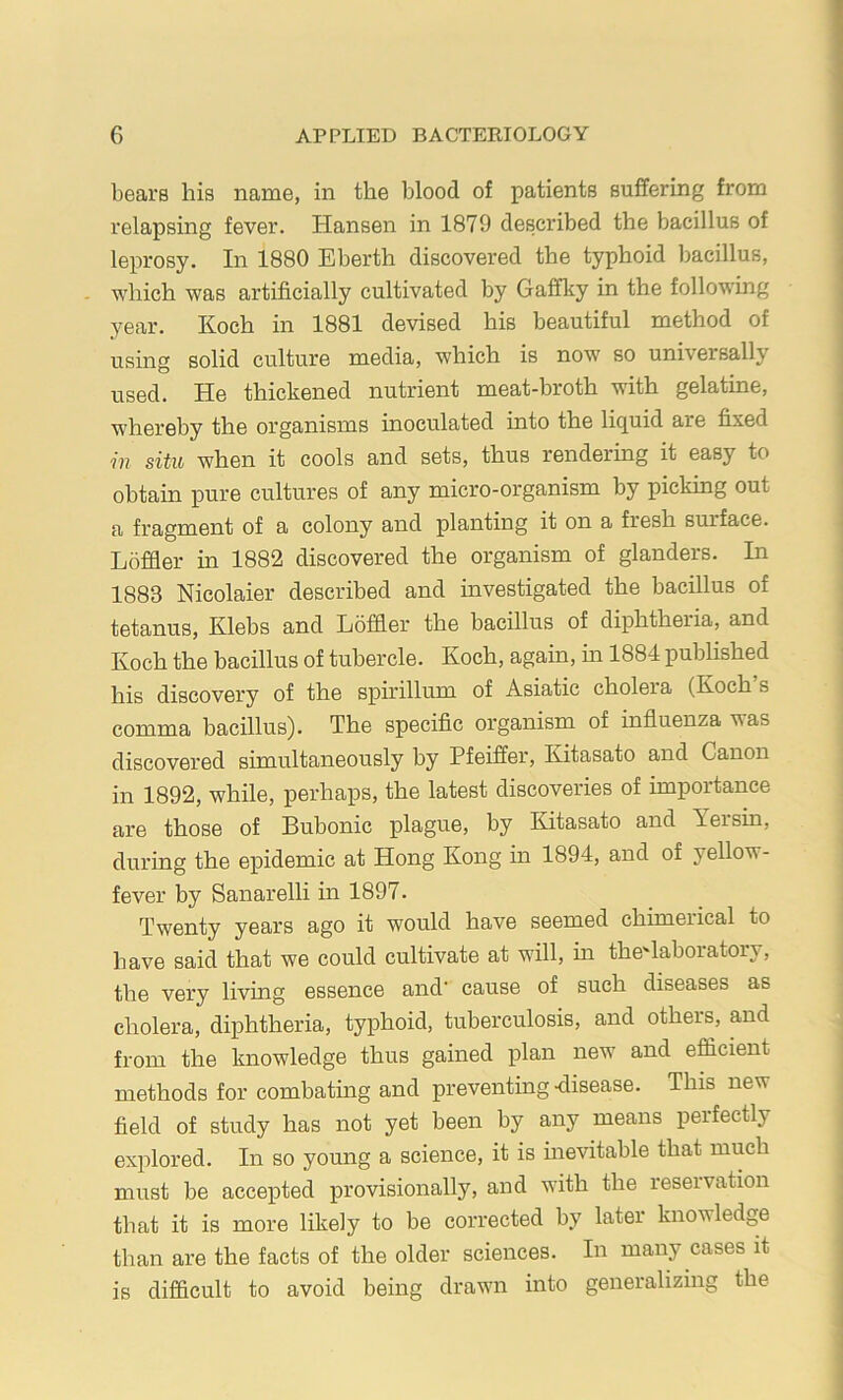 bears his name, in the blood of patients suffering from relapsing fever. Hansen in 1879 described the bacillus of leprosy. In 1880 Eberth discovered the typhoid bacillus, - which was artificially cultivated by Gaffky in the following year. Koch in 1881 devised his beautiful method of using solid culture media, which is now so universally used. He thickened nutrient meat-broth with gelatine, whereby the organisms inoculated into the liquid are fixed m situ when it cools and sets, thus rendering it easy to obtain pure cultures of any micro-organism by picking out a fragment of a colony and planting it on a fresh surface. Loffler in 1882 discovered the organism of glanders. In 1883 Nicolaier described and investigated the bacillus of tetanus, Klebs and Loffler the bacillus of diphtheria, and Koch the bacillus of tubercle. Koch, again, in 1884 published his discovery of the spu'illum of Asiatic cholera (Koch s comma bacillus). The specific organism of influenza was discovered simultaneously by Pfeiffer, Kitasato and Canon in 1892, while, perhaps, the latest discoveries of importance are those of Bubonic plague, by Kitasato and Yersin, during the epidemic at Hong Kong in 1894, and of yellow- fever by Sanarelli in 1897. Twenty years ago it would have seemed chimerical to have said that we could cultivate at will, in the'laboratory, the very living essence and cause of such diseases as cholera, diphtheria, typhoid, tuberculosis, and others, and from the knowledge thus gained plan new and efflcient methods for combating and preventing -disease. This new field of study has not yet been by any means perfectly explored. In so young a science, it is inevitable that much must be accepted provisionally, and with the reseivation that it is more likely to be corrected by later knowledge than are the facts of the older sciences. In many cases it is difficult to avoid being drawn into generalizing the