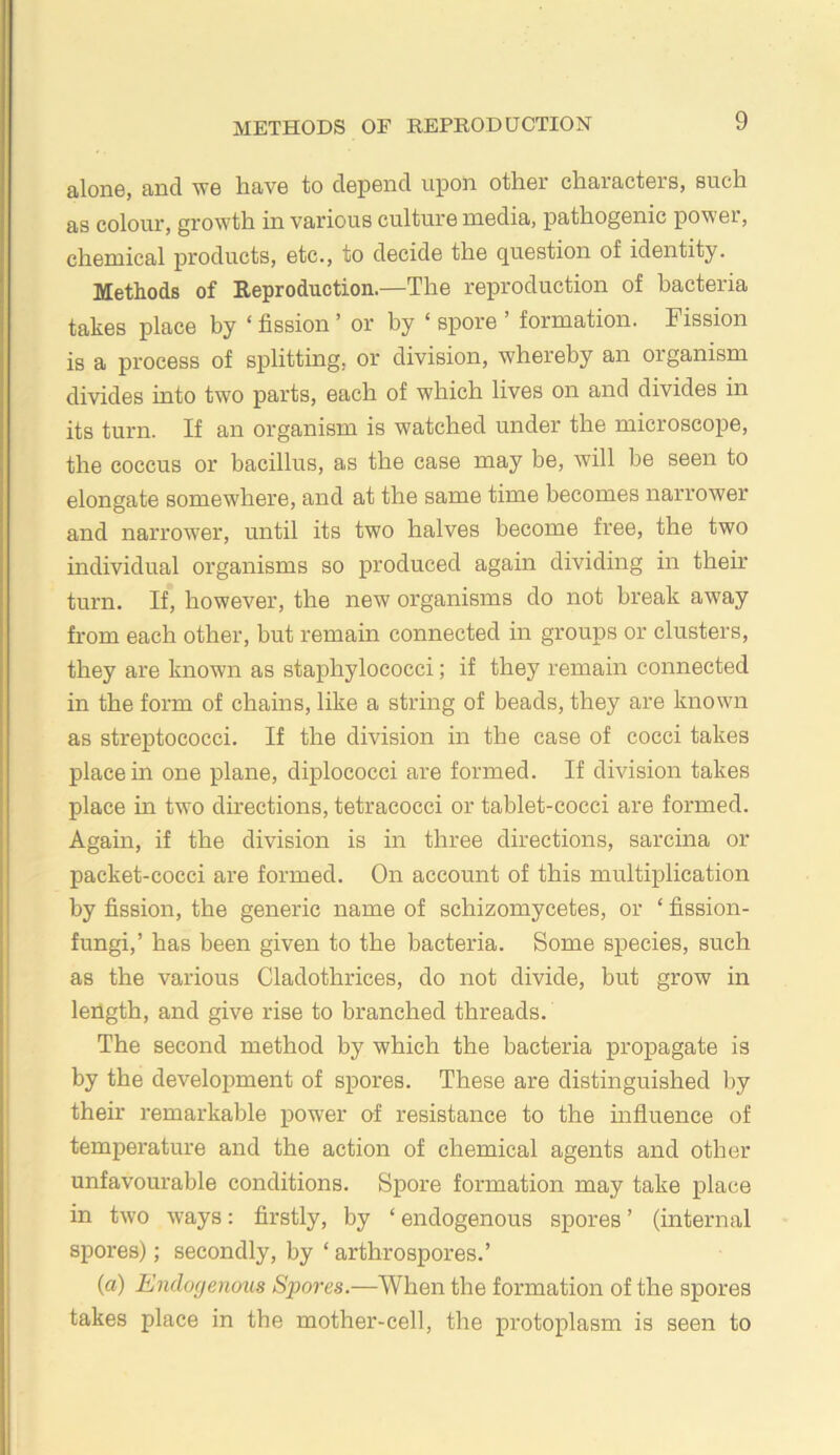 METHODS OF REPRODUCTION alone, and we have to depend upon other characters, such as colour, growth in various culture media, pathogenic power, chemical products, etc., to decide the question of identity. Methods of Reproduction.—The reproduction of bacteria takes place by ‘ fission ’ or by ‘ spore ’ formation. Fission is a process of splitting, or division, whereby an organism divides into two parts, each of which lives on and divides in its turn. If an organism is watched under the microscope, the coccus or bacillus, as the case may be, will be seen to elongate somewhere, and at the same time becomes narrower and narrower, until its two halves become free, the two individual organisms so produced again dividing in their turn. If, however, the new organisms do not break away from each other, but remain connected in groups or clusters, they are known as staphylococci; if they remain connected in the form of chains, like a string of beads, they are known as streptococci. If the division in the case of cocci takes place in one plane, diplococci are formed. If division takes place m two directions, tetracocci or tablet-cocci are formed. Again, if the division is in three directions, sarcina or packet-cocci are formed. On account of this multiplication by fission, the generic name of schizomycetes, or ‘ fission- fungi,’ has been given to the bacteria. Some species, such as the various Cladothrices, do not divide, but grow in length, and give rise to branched threads. The second method by which the bacteria propagate is by the development of spores. These are distinguished by their remarkable power of resistance to the influence of temperature and the action of chemical agents and other unfavourable conditions. Spore formation may take place in two ways: firstly, by ‘ endogenous spores ’ (internal spores); secondly, by ‘artbrospores.’ {a) Endogenous Siiores.—When the formation of the spores takes place in the mother-cell, the protoplasm is seen to