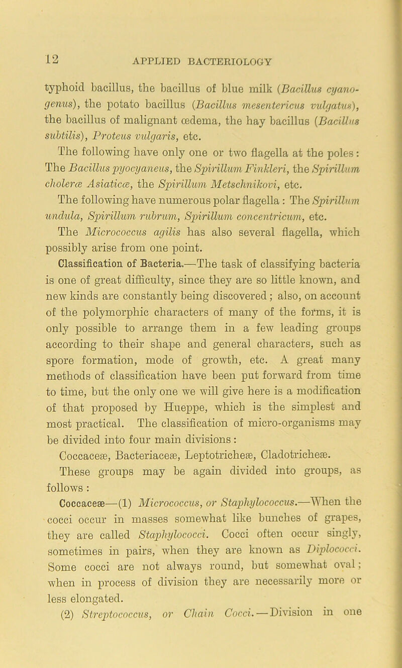 typhoid bacillus, the bacillus of blue milk {BarAUus cyano- genus), the potato bacillus {Bacillus mesentericus vulgatus), the bacillus of malignant cedema, the hay bacillus {Bacillus suhtilis), Proteus vulgaris, etc. The following have only one or two flagella at the poles: The Bacillus x>yocyaneus, the Sinrillum Finkleri, the Spirillum cholercB Asiaticce, the Spirillum Metschnikovi, etc. The following have numerous polar flagella : The Spirillum xinclula, Spirillum ruhrum, Spiirillum concentricum, etc. The Micrococcus agilis has also several flagella, which possibly arise from one point. Classification of Bacteria.—The task of classifying bacteria is one of great difficulty, since they are so httle known, and new kinds are constantly being discovered; also, on account of the polymorphic characters of many of the forms, it is only possible to arrange them in a few leading groups according to their shape and general characters, such as spore formation, mode of growth, etc. A great many methods of classification have been put forward from time to time, but the only one we will give here is a modification of that proposed by Hueppe, which is the simplest and most practical. The classification of micro-organisms may be divided into four main divisions : Coccacese, Bacteriaceae, Leptotricheae, Cladotricheae. These groups may be again divided into groups, as follows : Coccaceae—(1) Micrococcus, or Staphylococcus.—'\\Tien the cocci occur in masses somewhat like bunches of grapes, they are called StaiAiylococci. Cocci often occur singly, sometimes in pairs, when they are known as Diplococci. Some cocci are not always round, but somewhat oval; when in process of division they are necessarily more or less elongated. (2) Streptococcus, or Chain Cocci.—Division m one