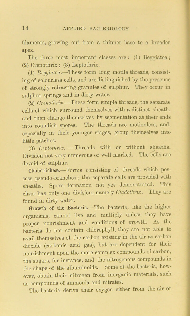 filaments, growing out from a thinner base to a broader apex. The three most important classes are: (1) Beggiatoa; (2) Crenothrix; (3) Leptothrix. (1) Beggiatoa.—These form long motile threads, consist- ing of colourless cells, and are distinguished by the presence of strongly refracting granules of sulphur. They occur in sulphur springs and in dirty water. (2) Crenothrix.—These form simple threads, the separate cells of which surround themselves with a distinct sheath, and then change themselves by segmentation at their ends into roundish spores. The threads are motionless, and, especially in their younger stages, group themselves into little patches. (3) Leptothrix. — Threads with or without sheaths. Division not very numerous or well marked. The cells are devoid of sulphur. Cladotrichese.—Forms consisting of threads which pos- sess pseudo-branches; the separate cells are provided with sheaths. Spore formation not yet demonstrated. This class has only one division, namely Cladothrix. They are found in dirty water. Growth of the Bacteria.—The bacteria, like the higher organisms, cannot live and multiply unless they have proper nourishment and conditions of growth. As the bacteria do not contain chlorophyll, they are not able to avail themselves of the carbon existing in the an- as carbon dioxide (carbonic acid gas), hut are dependent for their nourishment upon the more complex compounds of carbon, the sugars, for instance, and the nitrogenous compounds in the shape of the albuminoids. Some of the bacteria, how- ever, obtain their nitrogen from inorganic materials, such as compounds of ammonia and nitrates. The bacteria derive their oxygen either from the air or