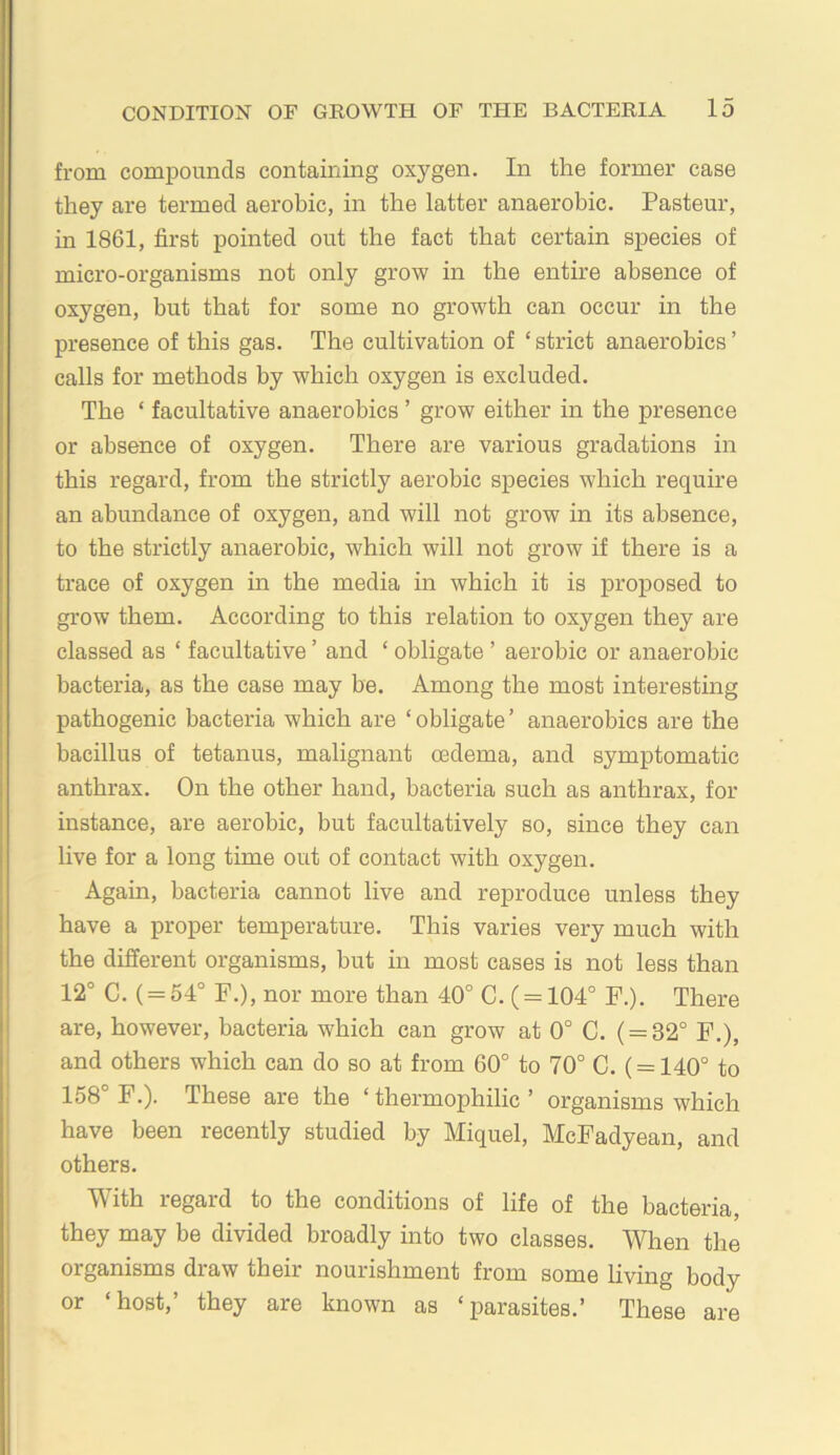 from compounds containing oxygen. In the former case they are termed aerobic, in the latter anaerobic. Pasteur, in 1861, first pointed out the fact that certain species of micro-organisms not only grow in the entire absence of oxygen, but that for some no growth can occur in the presence of this gas. The cultivation of ‘ strict anaerobics ’ calls for methods by which oxygen is excluded. The ‘ facultative anaerobics ’ grow either in the presence or absence of oxygen. There are various gradations in this regard, from the strictly aerobic species which require an abundance of oxygen, and will not grow in its absence, to the strictly anaerobic, which will not grow if there is a trace of oxygen in the media in which it is proposed to grow them. According to this relation to oxygen they are classed as ‘ facultative ’ and ‘ obligate ’ aerobic or anaerobic bacteria, as the case may be. Among the most interesting pathogenic bacteria which are ‘ obligate ’ anaerobics are the bacillus of tetanus, malignant mdema, and symptomatic anthrax. On the other hand, bacteria such as anthrax, for instance, are aerobic, but facultatively so, since they can live for a long time out of contact with oxygen. Again, bacteria cannot live and reproduce unless they have a proper temperature. This varies very much with the different organisms, but in most cases is not less than 12° C. ( = 54° F.), nor more than 40° C. ( = 104° F.). There are, however, bacteria which can grow at 0° C. ( = 32° F.), and others which can do so at from 60° to 70° C. ( = 140° to 158 F.). These are the ‘thermophilic’ organisms which have been recently studied by Miquel, McFadyean, and others. With regard to the conditions of life of the bacteria, they may be divided broadly mto two classes. When the organisms draw their nourishment from some living body or ‘host,’ they are known as ‘parasites.’ These are