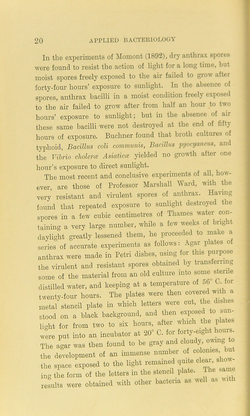 In the experiments of Moment (1892), di'y anthrax sj)ores were found to resist the action of light for a long time, but moist spores freely exposed to the air failed to grow after forty-four hours’ exposure to sunlight. In the absence of spores, anthrax bacilli in a moist condition freely exposed to the air failed to grow after from half an hour to two hours’ exposure to sunlight; but in the absence of air these same bacilli were not destroyed at the end of fifty hours of exposure. Buchner found that broth cultures of typhoid. Bacillus coli communis, Bacillus pyocyaneiis, and the Vibrio cliolerce Asiatieez yielded no growth after one hour’s exposure to direct sunlight. The most recent and conclusive experiments of all, how- ever, are those of Professor Marshall Ward, with the very resistant and virulent spores of anthrax. Havmg found that repeated exposure to sunlight destroyed the spores in a few cubic centimetres of Thames water con- taining a very large number, while a few weeks of bright daylight greatly lessened them, he proceeded to make a serier of accurate experiments as follows; Agar plates o anthrax were made in Petri dishes, using for this purpose the virulent and resistant spores obtained by transferring some of the material from an old culture into some^ sterile distilled water, and keeping at a temperature of 56 C. for twenty-four hours. The plates were then covered with a metal stencil plate in which letters were cut, the dishes stood on a black background, and then exposed to sun- light for from two to six hours, after which the plates wire put into an incubator at 20° C. for forty-eight hoiii^. The agar was then found to be gray and cloudy, owmg to the development of an immense number of colonies u the space exposed to the light remained quite clear, show- Lg tie fot-m of the letters in the stencil plate. The same results tvere obtained tvith other bacteria as trell as rvith