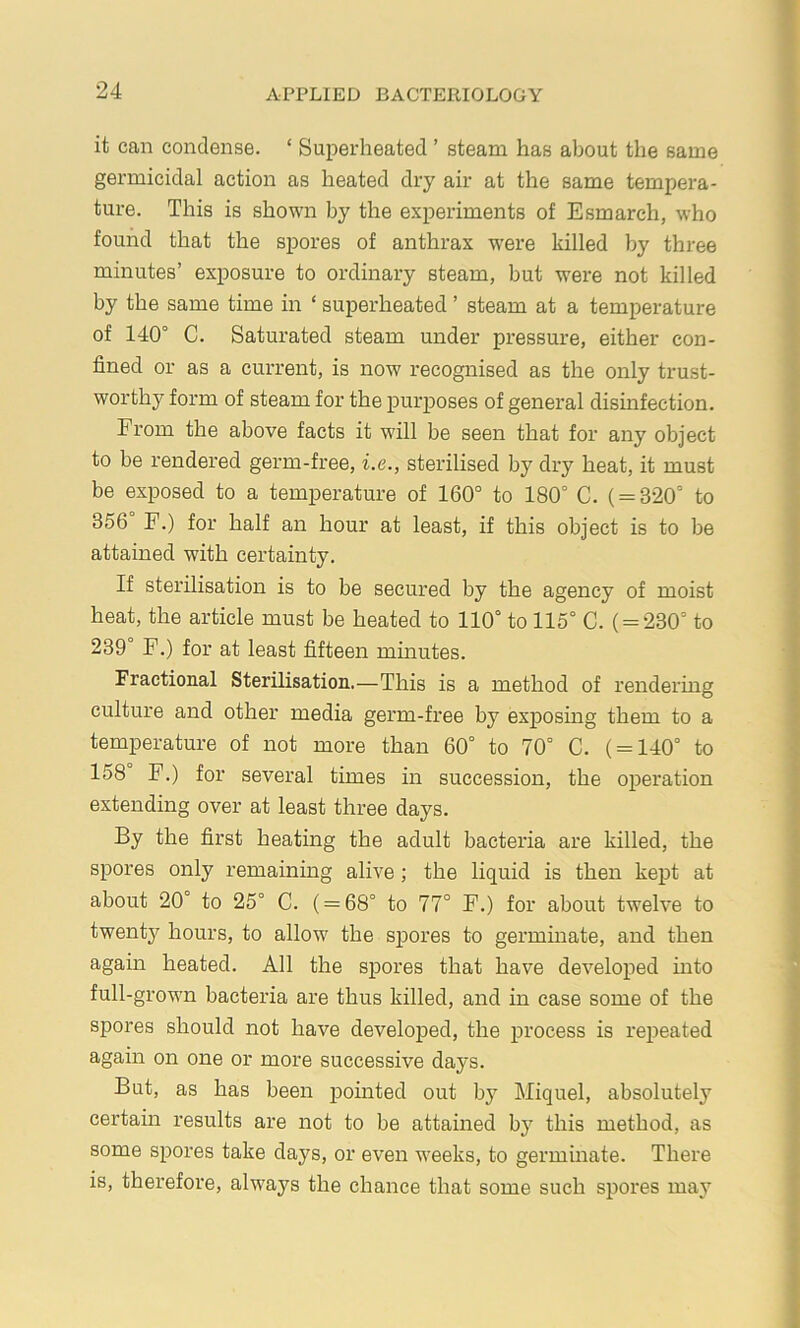 it can condense. ‘ Superheated ’ steam has about the same germicidal action as heated dry air at the same tempera- ture. This is shown by the experiments of Esmarch, who found that the spores of anthrax were killed by three minutes’ exposure to ordinary steam, but were not killed by the same time in ‘ superheated ’ steam at a temperature of 140° C. Saturated steam under pressure, either con- fined or as a current, is now recognised as the only trust- worthy form of steam for the pur^ioses of general disinfection. From the above facts it will be seen that for any object to be rendered germ-free, i.e., sterilised by dry heat, it must be exposed to a temperature of 160° to 180° C. ( = 320° to 356 F.) for half an hour at least, if this object is to be attained with certainty. If sterilisation is to be secured by the agency of moist heat, the article must be heated to 110° to 115° C. ( = 230° to 239° F.) for at least fifteen minutes. Fractional Sterilisation.—This is a method of rendering culture and other media germ-free by exposing them to a temperature of not more than 60° to 70° C. ( = 140° to 158 F.) for several times in succession, the operation extending over at least three days. By the first heating the adult bacteria are killed, the spores only remaining alive; the liquid is then kept at about 20° to 25° C. ( = 68° to 77° F.) for about twelve to twenty hours, to allow the spores to germmate, and then again heated. All the spores that have developed into full-grown bacteria are thus killed, and in case some of the spores should not have developed, the process is repeated again on one or more successive days. But, as has been pouited out by Miquel, absolutely certain results are not to be attained by this method, as some spores take days, or even weeks, to germinate. There is, therefore, always the chance that some such spores may