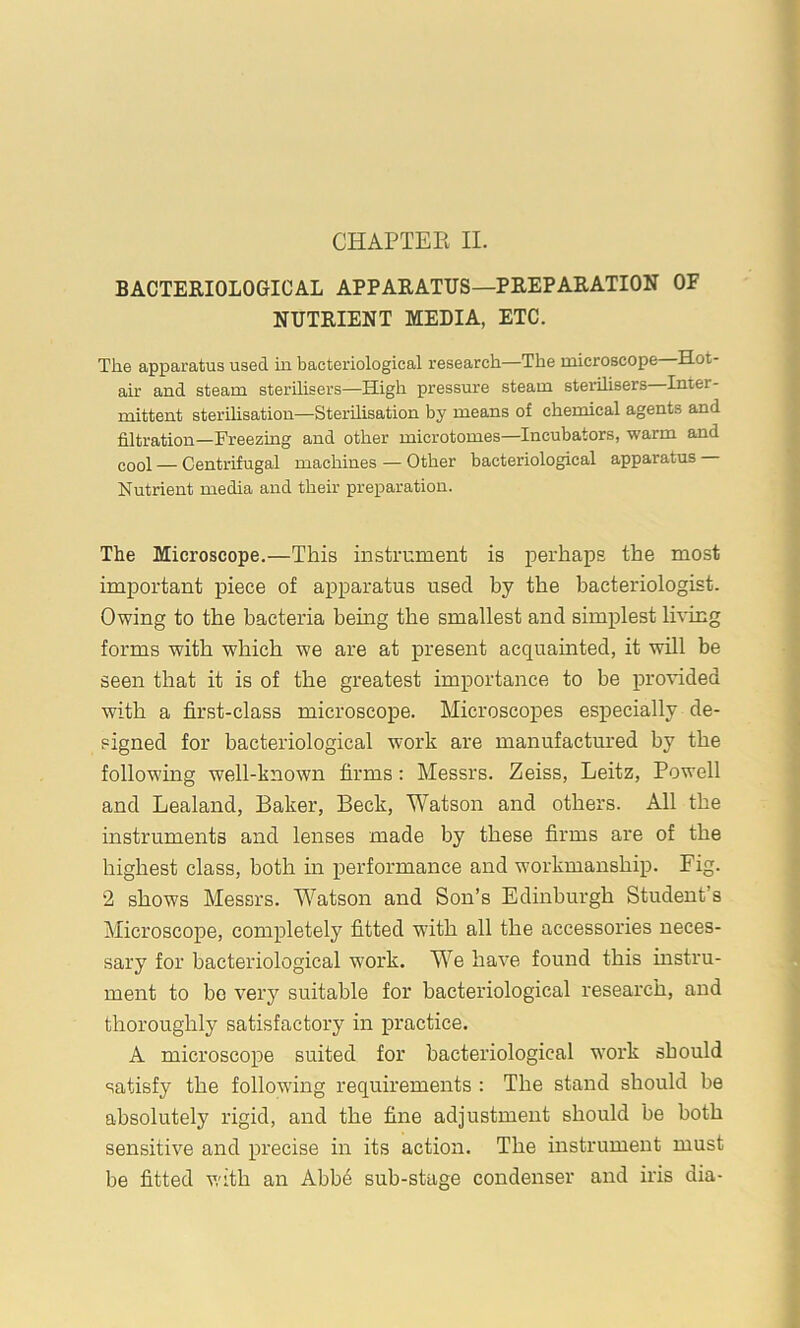 CHAPTER II. BACTERIOLOGICAL APPARATUS—PREPARATION OF NUTRIENT MEDIA, ETC. The apparatus used in bacteriological research—The microscope Hot- air and steam sterilisers—High pressure steam sterilisers—Inter- mittent sterihsation—Sterilisation by means of chemical agents and filtration—Freezing and other microtomes—Incubators, warm and eool — Centrifugal machines — Other bacteriological apparatus Nutrient media and their preparation. The Microscope.—This instrument is perhaps the most important piece of apparatus used by the bacteriologist. Owing to the bacteria hemg the smallest and simplest lh*ing forms with which we are at present acquainted, it will be seen that it is of the greatest importance to be pro'V'ided with a first-class microscope. Microscopes especially de- signed for bacteriological work are manufactured by the following well-known firms: Messrs. Zeiss, Leitz, Powell and Lealand, Baker, Beck, Watson and others. All the instruments and lenses made by these firms are of the highest class, both hr performance and workmanship. Fig. 2 shows Messrs. Watson and Son’s Edinburgh Student’s Microscope, completely fitted with all the accessories neces- sary for bacteriological w'ork. We have found this instru- ment to bo very suitable for bacteriological research, and thoroughly satisfactory in practice. A microscope suited for bacteriological work should satisfy the following requirements : The stand should be absolutely rigid, and the fine adjustment should be both sensitive and precise in its action. The instrument must be fitted with an Abbe sub-stage condenser and iris dia-