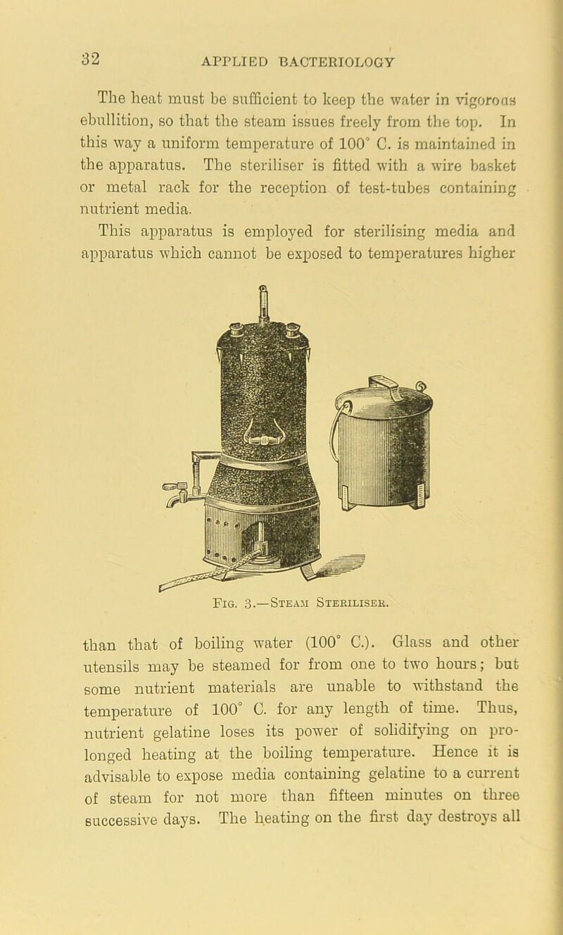 The heat must be sufficient to keep the water in vigorous ebullition, so that the steam issues freely from the top. In this way a uniform temperature of 100° C. is maintained in the apparatus. The steriliser is fitted with a wire basket or metal rack for the reception of test-tubes containing nutrient media. This apparatus is employed for sterilising media and apparatus which cannot be exposed to temperatures higher Fig. .3.—Steam Stehilisek. than that of boiling water (100° C.). Glass and other utensils may be steamed for from one to two hom's; but some nutrient materials are unable to withstand the temperature of 100° C. for any length of time. Thus, nutrient gelatine loses its power of solidifying on pro- longed heating at the boiling temperature. Hence it is advisable to expose media containing gelatine to a ciu'rent of steam for not more than fifteen minutes on three successive days. The heating on the first day destroj’s all